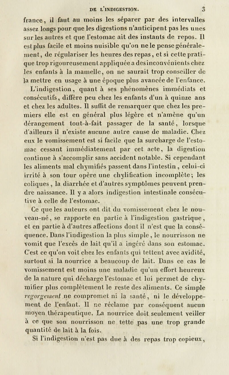 france, il faut au moins les séparer par des intervalles assez longs pour que les digestions n'anticipent pas les unes sur les autres et que l'estomac ait des instants de repos. Il estplus facile et moins nuisible qu'on ne le pense générale- ment, de régulariser les heures des repas, et si celte prati- que trop rigoureusement appliquée a des inconvénients chez les enfants à la mamelle, on ne saurait trop conseiller de la mettre en usage à une époque plus avancée de l'enfance. L'indigestion, quanta ses phénomènes immédiats et consécutifs, diffère peu chez les enfants d'un à quinze ans et chez les adultes. Il suffit de remarquer que chez les pre- miers elle est en général plus légère et n'amène qu'un dérangement lout-à-fait passager de la santé, lorsque d'ailleurs il n'existe aucune autre cause de maladie. Chez eux le vomissement est si facile que la surcharge de l'esto- mac cessant immédiatement par cet acte, la digestion continue à s'accomplir sans accident notable. Si cependant les aliments mal chymifiés passent dans l'intestin , celui-ci irrité à son tour opère une chylification incomplète; les coliques , la diarrhée et d'autres symptômes peuvent pren- dre naissance. Il y a alors indigestion intestinale consécu- tive à celle de l'estomac. Ce que les auteurs ont dit du vomissement chez le nou- veau-né, se rapporte en partie à l'indigestion gastrique, et en partie à d'autres affections dont il n'est que la consé- quence. Dans l'indigestion lapins simple, le nourrisson ne vomit que l'excès de lait qu'il a ingéré dans son estomac. C'est ce qu'on voit chez les enfants qui tettent avec avidité, surtout si la nourrice a beaucoup de lait. Dans ce cas le vomissement est moins une maladie qu'un effort heureux de la nature qui décharge l'estomac et lui permet de chy- mifier plus complètement le reste des aliments. Ce simple regorgement ne compromet ni la santé, ni le développe- ment de l'enfant. 11 ne réclame par conséquent aucun moyen thérapeutique. La nourrice doit seulement veiller à ce que son nourrisson ne tette pas une trop grande quantité de lait à la fois. Si l'indigestion n'est pas due à des repas trop copieux,