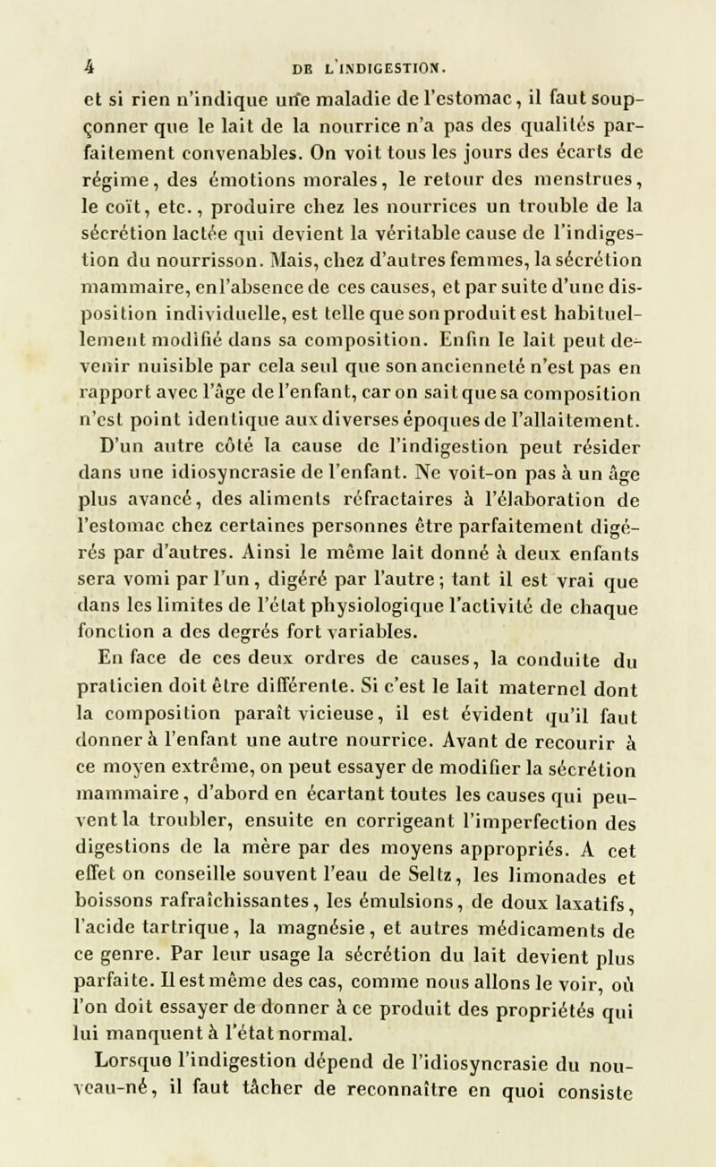 et si rien n'indique urie maladie de l'estomac, il faut soup- çonner que le lait de la nourrice n'a pas des qualités par- faitement convenables. On voit tous les jours des écarts de régime, des émotions morales, le retour des menstrues, le coït, etc., produire chez les nourrices un trouble de la sécrétion lactée qui devient la véritable cause de l'indiges- tion du nourrisson. Mais, chez d'autres femmes, la sécrétion mammaire, enl'absence de ces causes, et par suite d'une dis- position individuelle, est telle que son produit est habituel- lement modifié dans sa composition. Enfin le lait peut de- venir nuisible par cela seul que son ancienneté n'est pas en rapport avec l'âge de l'enfant, car on sait que sa composition n'est point identique aux diverses époques de l'allaitement. D'un autre côté la cause de l'indigestion peut résider dans une idiosyncrasie de l'enfant. Ne voit-on pas à un âge plus avancé, des aliments réfractaires à l'élaboration de l'estomac chez certaines personnes être parfaitement digé- rés par d'autres. Ainsi le même lait donné à deux enfants sera vomi par l'un, digéré par l'autre ; tant il est vrai que dans les limites de l'état physiologique l'activité de chaque fonction a des degrés fort variables. En face de ces deux ordres de causes, la conduite du praticien doit être différente. Si c'est le lait maternel dont la composition paraît vicieuse, il est évident qu'il faut donnera l'enfant une autre nourrice. Avant de recourir à ce moyen extrême, on peut essayer de modifier la sécrétion mammaire, d'abord en écartant toutes les causes qui peu- vent la troubler, ensuite en corrigeant l'imperfection des digestions de la mère par des moyens appropriés. A cet effet on conseille souvent l'eau de Seltz, les limonades et boissons rafraîchissantes, les émulsions, de doux laxatifs l'acide tartrique, la magnésie, et autres médicaments de ce genre. Par leur usage la sécrétion du lait devient plus parfaite. 11 est même des cas, comme nous allons le voir, on l'on doit essayer de donner à ce produit des propriétés qui lui manquent à l'état normal. Lorsque l'indigestion dépend de l'idiosyncrasie du nou- veau-né, il faut tâcher de reconnaître en quoi consiste