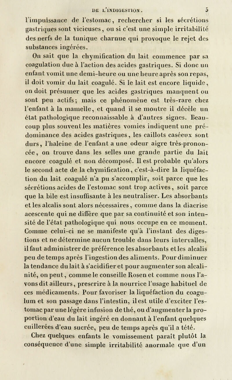 l'impuissance de l'estomac, rechercher si les sécrétions gastriques sont vicieuses, ou si c'est une simple irritabilité des nerfs de la tunique charnue qui provoque le rejet des substances ingérées. On sait que la chymification du lait commence par 6a coagulation due à l'action des acides gastriques. Si donc un enfant vomit une demi-heure ou une heure après son repas, il doit vomir du lait coagulé. Si le lait est encore liquide, on doit présumer que les acides gastriques manquent ou sont peu actifs; mais ce phénomène est très-rare chez l'enfant à la mamelle, et quand il se montre il décèle un état pathologique reconnaissable à d'autres signes. Beau- coup plus souvent les matières vomies indiquent une pré- dominance des acides gastriques, les caillots caséeux sont durs, l'haleine de l'enfant a une odeur aigre très-pronon- cée, on trouve dans les selles une grande partie du lail encore coagulé et non décomposé. Il est probable qu'alors le second acte de la chymification, c'est-à-dire la liquéfac- tion du lait coagulé n'a pu s'accomplir, soit parce que les sécrétions acides de l'estomac sont trop actives, soit parce que la bile est insuffisante à les neutraliser. Les absorbants et les alcalis sont alors nécessaires, comme dans la diacrise acescente qui ne diffère que par sa continuité et son inten- sité de l'état pathologique qui nous occupe en ce moment. Comme celui-ci ne se manifeste qu'à l'instant des diges- tions et ne détermine aucun trouble dans leurs intervalles, il faut administrer de préférence les absorbants et les alcalis peu de temps après l'ingestion des aliments. Pour diminuer la tendance dulait às'acidifieret pour augmenter son alcali- nité, on peut, comme le conseille Rosen et comme nous l'a- vons dit ailleurs, prescrire à la nourrice l'usage habituel de ces médicaments. Pour favoriser la liquéfaction du coagu- lum et son passage dans l'intestin, il est utile d'exciter l'es- tomac par une légère infusion de thé, ou d'augmenter la pro- portion d'eau du lait ingéré en donnant à l'enfant quelques cuillerées d'eau sucrée, peu de temps après qu'il a tété. Chez quelques enfants le vomissement paraît plutôt la conséquence d'une simple irritabilité anormale que d'un