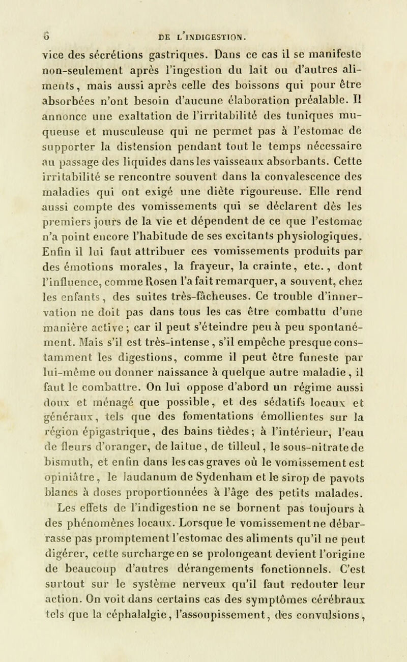 vice des sécrétions gastriques. Dans ce cas il se manifeste non-seulement après l'ingestion du lait ou d'autres ali- ments, mais aussi après celle des boissons qui pour être absorbées n'ont besoin d'aucune élaboration préalable. Il annonce une exaltation de l'irritabilité des tuniques mu- queuse et musculeuse qui ne permet pas à l'estomac de supporter la distension pendant tout le temps nécessaire au passage des liquides dans les vaisseaux absorbants. Cette irritabilité se rencontre souvent dans la convalescence des maladies qui ont exigé une diète rigoureuse. Elle rend aussi compte des vomissements qui se déclarent dès les premiers jours de la vie et dépendent de ce que l'estomac n'a point encore l'habitude de ses excitants physiologiques. Enfin il lui faut attribuer ces vomissements produits par des émotions morales, la frayeur, la crainte, etc., dont l'influence, comme Rosen l'a fait remarquer, a souvent, chez les enfants, des suites très-fâcheuses. Ce trouble d'inner- vation ne doit pas dans tous les cas être combattu d'une manière active; car il peut s'éteindre peu à peu spontané- ment. Mais s'il est très-intense, s'il empêche presque cons- tamment les digestions, comme il peut être funeste par lui-même ou donner naissance à quelque autre maladie, il faut le combattre. On lui oppose d'abord un régime aussi doux et ménagé que possible, et des sédatifs locaux et généraux, tels que des fomentations émollicntes sur la région épigastrique , des bains tièdes ; à l'intérieur, l'eau de fleurs d'oranger, de laitue, de tilleul, le sous-nitrate de bismuth, et enfin dans les cas graves où le vomissement est opiniâtre, le laudanum de Sydenham et le sirop de pavots blancs à doses proportionnées à l'âge des petits malades. Les effets de l'indigestion ne se bornent pas toujours à des phénomènes locaux. Lorsque le vomissement ne débar- rasse pas promptement l'estomac des aliments qu'il ne peut digérer, celle surcharge en se prolongeant devient l'origine de beaucoup d'autres dérangements fonctionnels. C'est surtout sur le système nerveux qu'il faut redouter leur action. On voit dans certains cas des symptômes cérébraux tels que la céphalalgie, l'assoupissement, des convulsions,