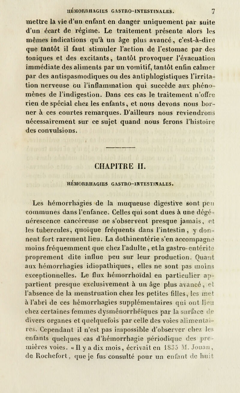 mettre la vie d'un enfant en danger uniquement par suite d'un écart de régime. Le traitement présente alors les mêmes indications qu'à un Age plus avancé, c'est-à-dire que tantôt il faut stimuler l'action de l'estomac par des toniques et des excitants, tantôt provoquer l'évacuation immédiate des aliments par un vomitif, tantôt enfin calmer par des antispasmodiques ou des antiphlogistiques l'irrita- tion nerveuse ou l'inflammation qui succède aux phéno- mènes de l'indigestion. Dans ces cas le traitement n'offre rien de spécial chez les enfants, et nous devons nous bor- ner à ces courtes remarques. D'ailleurs nous reviendrons nécessairement sur ce sujet quand nous ferons l'histoire des convulsions. CHAPITRE II. HÉMORRHAGIES GASTRO-INTESTINALES. Les hémorrhagies de la muqueuse digestive sont peu communes dans l'enfance. Celles qui sont dues à une dégé- nérescence cancéreuse ne s'observent presque jamais, ot les tubercules, quoique fréquents dans l'intestin, y don- nent fort rarement lieu. La dothinentérie s'en accompagne moins fréquemment que chez, l'adulte , et la gastro-entérite proprement dite influe peu sur leur production. Quant aux hémorrhagies idiopathiques, elles ne sont pas moins exceptionnelles. Le flux hémorrhoïdal en particulier ap- partient presque exclusivement à un âge plus avancé, et l'absence de la menstruation chez les petites filles, les met à l'abri de ces hémorrhagies supplémentaires qui ont lieu chez certaines femmes dysménorrhéïques par la surface de divers organes et quelquefois par celle des voies alimentai- res. Cependant il n'est pas impossible d'observer chez les enfants quelques cas d'hémorrhagie périodique des pre- mières voies. « Il y a dix mois, écrivaiten 1835 M. Jouan, de Rochefort, que je fus consulté pour un enfant de huit