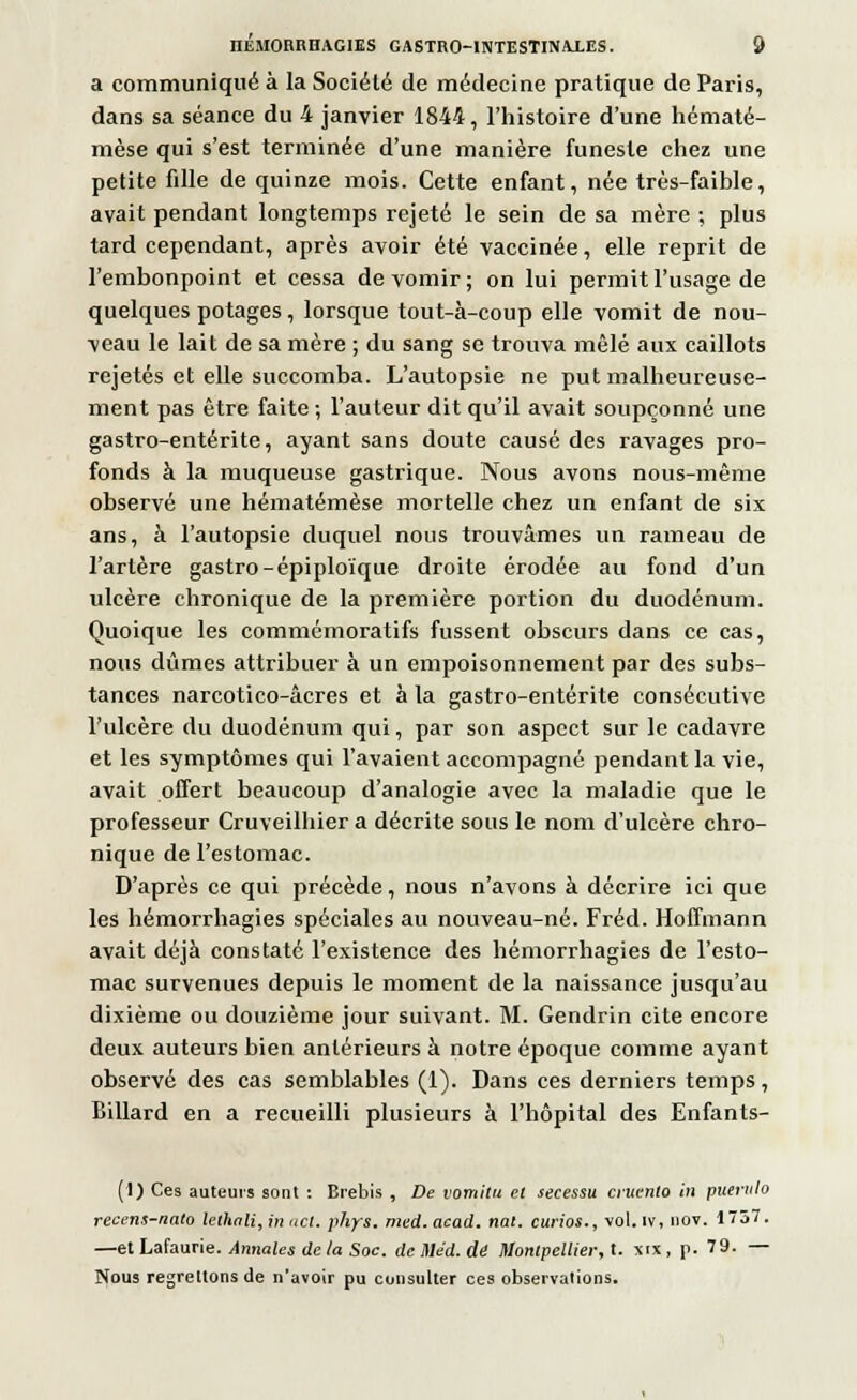 a communiqué à la Société de médecine pratique de Paris, dans sa séance du 4 janvier 1844, l'histoire d'une hématé- mèse qui s'est terminée d'une manière funeste chez une petite fille de quinze mois. Cette enfant, née très-faible, avait pendant longtemps rejeté le sein de sa mère ; plus tard cependant, après avoir été vaccinée, elle reprit de l'embonpoint et cessa de vomir; on lui permit l'usage de quelques potages, lorsque tout-à-coup elle vomit de nou- veau le lait de sa mère ; du sang se trouva mêlé aux caillots rejetés et elle succomba. L'autopsie ne put malheureuse- ment pas être faite ; l'auteur dit qu'il avait soupçonné une gastro-entérite, ayant sans doute causé des ravages pro- fonds à la muqueuse gastrique. Nous avons nous-même observé une hématémèse mortelle chez un enfant de six ans, à l'autopsie duquel nous trouvâmes un rameau de l'artère gastro-épiploïque droite érodée au fond d'un ulcère chronique de la première portion du duodénum. Quoique les commémoratifs fussent obscurs dans ce cas, nous dûmes attribuer à un empoisonnement par des subs- tances narcotico-âcres et à la gastro-entérite consécutive l'ulcère du duodénum qui, par son aspect sur le cadavre et les symptômes qui l'avaient accompagné pendant la vie, avait offert beaucoup d'analogie avec la maladie que le professeur Cruveilhier a décrite sous le nom d'ulcère chro- nique de l'estomac. D'après ce qui précède, nous n'avons à décrire ici que les hémorrhagies spéciales au nouveau-né. Fréd. Hoffmann avait déjà constaté l'existence des hémorrhagies de l'esto- mac survenues depuis le moment de la naissance jusqu'au dixième ou douzième jour suivant. M. Gendrin cite encore deux auteurs bien antérieurs à notre époque comme ayant observé des cas semblables (1). Dans ces derniers temps, Billard en a recueilli plusieurs à l'hôpital des Enfants- (I) Ces auteurs sont : Brebis , De vomilu et secessu ci'urnto in puernlo recens-nato lethali, in act. phys. med.acad. nat. curios., vol. iv, nov. 1737. —et Lafaurie. Annales de la Soc. dcMéd.dé Montpellier, t. xtx, p. 79. — Nous regrettons de n'avoir pu consulter ces observations.