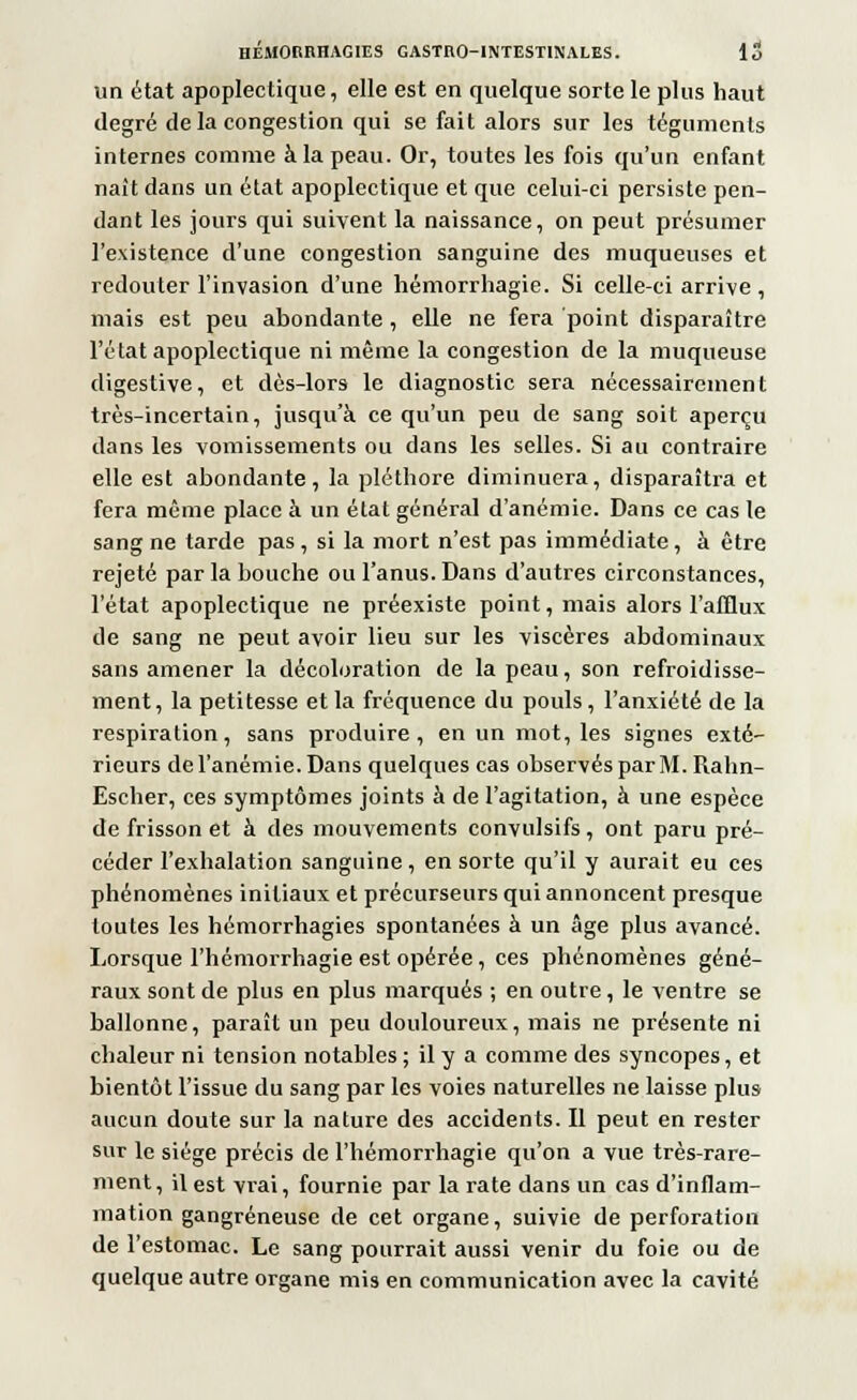 un état apoplectique, elle est en quelque sorte le plus haut degré de la congestion qui se fait alors sur les téguments internes comme à la peau. Or, toutes les fois qu'un enfant naît dans un état apoplectique et que celui-ci persiste pen- dant les jours qui suivent la naissance, on peut présumer l'existence d'une congestion sanguine des muqueuses et redouter l'invasion d'une hémorrhagie. Si celle-ci arrive , mais est peu abondante, elle ne fera point disparaître l'état apoplectique ni même la congestion de la muqueuse digestive, et dès-lors le diagnostic sera nécessairement très-incertain, jusqu'à ce qu'un peu de sang soit aperçu dans les vomissements ou dans les selles. Si au contraire elle est abondante, la pléthore diminuera, disparaîtra et fera même place à un état général d'anémie. Dans ce cas le sang ne tarde pas , si la mort n'est pas immédiate , à être rejeté par la bouche ou l'anus. Dans d'autres circonstances, l'état apoplectique ne préexiste point, mais alors l'afflux de sang ne peut avoir lieu sur les viscères abdominaux sans amener la décoloration de la peau, son refroidisse- ment, la petitesse et la fréquence du pouls, l'anxiété de la respiration, sans produire, en un mot, les signes exté- rieurs de l'anémie. Dans quelques cas observés par M. Rahn- Escher, ces symptômes joints à de l'agitation, à une espèce de frisson et à des mouvements convulsifs, ont paru pré- céder l'exhalation sanguine, en sorte qu'il y aurait eu ces phénomènes initiaux et précurseurs qui annoncent presque toutes les hémorrhagies spontanées à un âge plus avancé. Lorsque l'hémorrhagie est opérée, ces phénomènes géné- raux sont de plus en plus marqués ; en outre, le ventre se ballonne, paraît un peu douloureux, mais ne présente ni chaleur ni tension notables ; il y a comme des syncopes, et bientôt l'issue du sang par les voies naturelles ne laisse plus aucun doute sur la nature des accidents. Il peut en rester sur le siège précis de l'hémorrhagie qu'on a vue très-rare- ment, il est vrai, fournie par la rate dans un cas d'inflam- mation gangreneuse de cet organe, suivie de perforation de l'estomac. Le sang pourrait aussi venir du foie ou de quelque autre organe mis en communication avec la cavité
