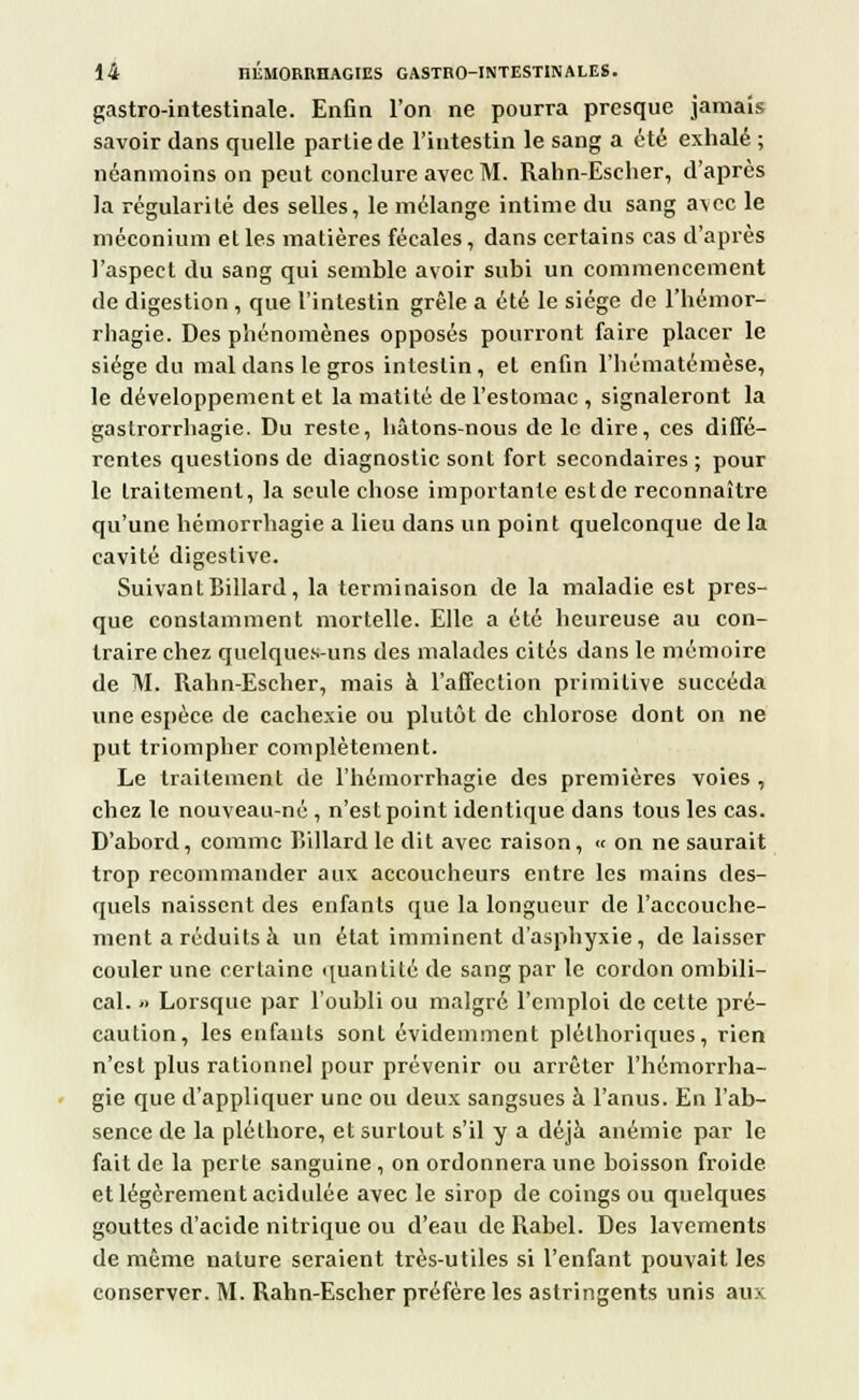 gastro-intestinale. Enfin l'on ne pourra presque jamais savoir dans quelle partie de l'intestin le sang a été exhalé ; néanmoins on peut conclure avec M. Rahn-Escher, d'après la régularité des selles, le mélange intime du sang avec le méconium et les matières fécales, dans certains cas d'après l'aspect du sang qui semble avoir subi un commencement de digestion , que l'intestin grêle a été le siège de l'hémor- rhagie. Des phénomènes opposés pourront faire placer le siège du mal dans le gros intestin, et enfin l'hématémèse, le développement et la matité de l'estomac , signaleront la gastrorrhagie. Du reste, hâtons-nous de le dire, ces diffé- rentes questions de diagnostic sont fort secondaires ; pour le traitement, la seule chose importante est de reconnaître qu'une hémorrhagie a lieu dans un point quelconque de la cavité digestive. Suivant Billard, la terminaison de la maladie est pres- que constamment mortelle. Elle a été heureuse au con- traire chez quelques-uns des malades cités dans le mémoire de M. Rahn-Escher, mais à l'affection primitive succéda une espèce, de cachexie ou plutôt de chlorose dont on ne put triompher complètement. Le traitement de l'hémorrhagie des premières voies , chez le nouveau-né , n'est point identique dans tous les cas. D'abord, comme Billard le dit avec raison, « on ne saurait trop recommander aux accoucheurs entre les mains des- quels naissent des enfants que la longueur de l'accouche- ment a réduits à un état imminent d'asphyxie, délaisser couler une certaine quantité de sang par le cordon ombili- cal. « Lorsque par l'oubli ou malgré l'emploi de cette pré- caution, les enfants sont évidemment pléthoriques, rien n'est plus rationnel pour prévenir ou arrêter l'hémorrha- gie que d'appliquer une ou deux sangsues à l'anus. En l'ab- sence de la pléthore, et surtout s'il y a déjà anémie par le fait de la perte sanguine , on ordonnera une boisson froide et légèrement acidulée avec le sirop de coings ou quelques gouttes d'acide nitrique ou d'eau de Rabel. Des lavements de même nature seraient très-utiles si l'enfant pouvait les conserver. M. Rahn-Escher préfère les astringents unis aux