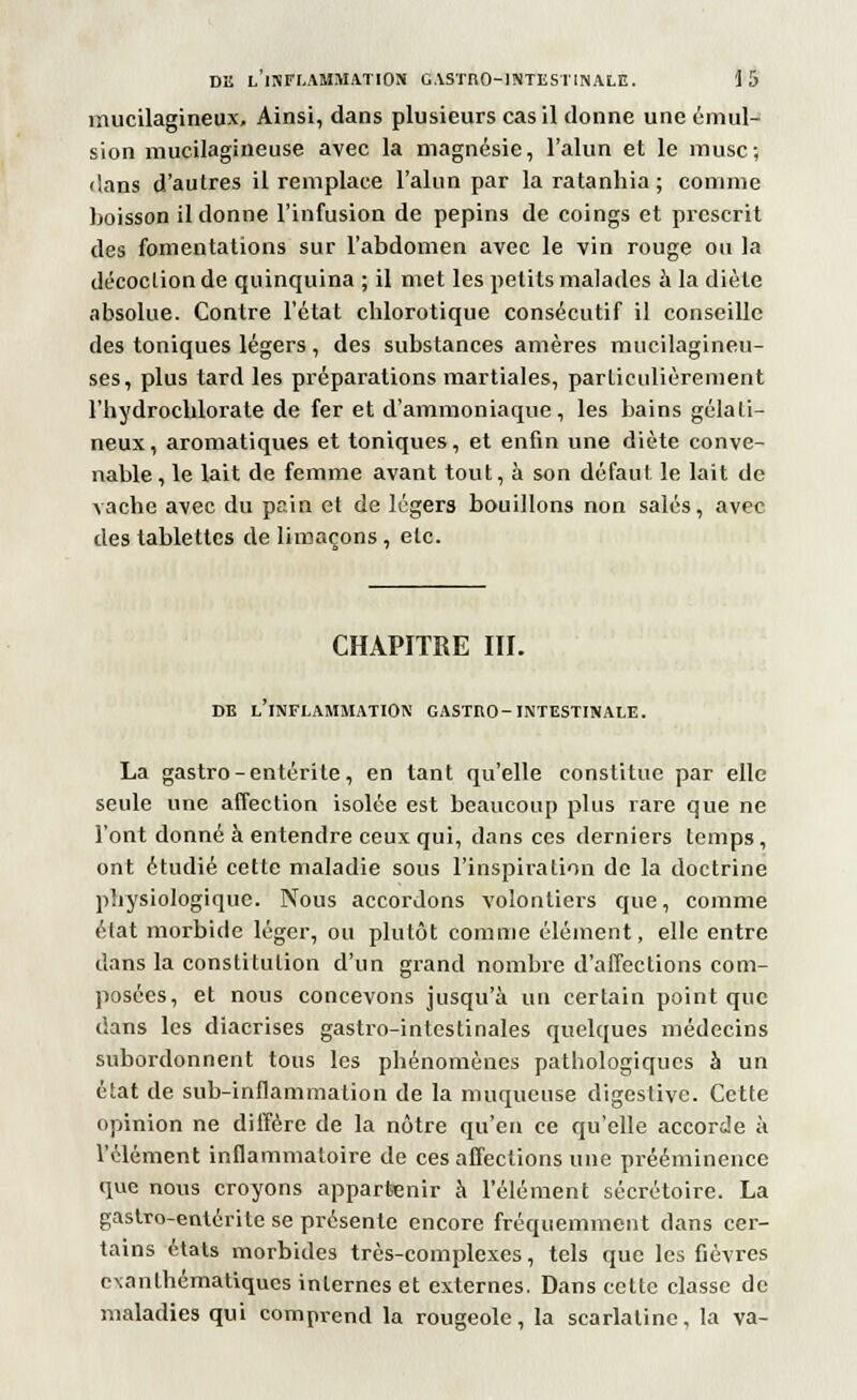 mucilagineux. Ainsi, dans plusieurs cas il donne une émul- sion mucilagineuse avec la magnésie, l'alun et le musc; dans d'autres il remplace l'alun par la ratanhia ; comme boisson il donne l'infusion de pépins de coings et prescrit des fomentations sur l'abdomen avec le vin rouge ou la décoction de quinquina ; il met les petits malades à la diète absolue. Contre l'état chlorotique consécutif il conseille des toniques légers , des substances amères mucilagineu- ses, plus tard les préparations martiales, particulièrement l'hydrocblorate de fer et d'ammoniaque, les bains gélati- neux, aromatiques et toniques, et enfin une diète conve- nable, le lait de femme avant tout, à son défaut le lait de vache avec du pain et de légers bouillons non salés, avec des tablettes de limaçons , etc. CHAPITRE III. DE L'INFLAMMATION CASTRO-INTESTINALE. La gastro-entérite, en tant qu'elle constitue par elle seule une affection isolée est beaucoup plus rare que ne l'ont donné à entendre ceux qui, dans ces derniers temps , ont étudié cette maladie sous l'inspiration de la doctrine physiologique. Nous accordons volontiers que, comme état morbide léger, ou plutôt comme élément, elle entre dans la constitution d'un grand nombre d'affections com- posées, et nous concevons jusqu'à un certain point que dans les diacrises gastro-intestinales quelques médecins subordonnent tous les phénomènes pathologiques à un état de sub-inflammalion de la muqueuse digestive. Cette opinion ne diffère de la nôtre qu'en ce qu'elle accorde à l'élément inflammatoire de ces affections une prééminence que nous croyons appartenir à l'élément sécrétoire. La gastro-entérite se présente encore fréquemment dans cer- tains états morbides très-complexes, tels que les fièvres exanthématiques internes et externes. Dans cette classe de maladies qui comprend la rougeole, la scarlatine, la va-