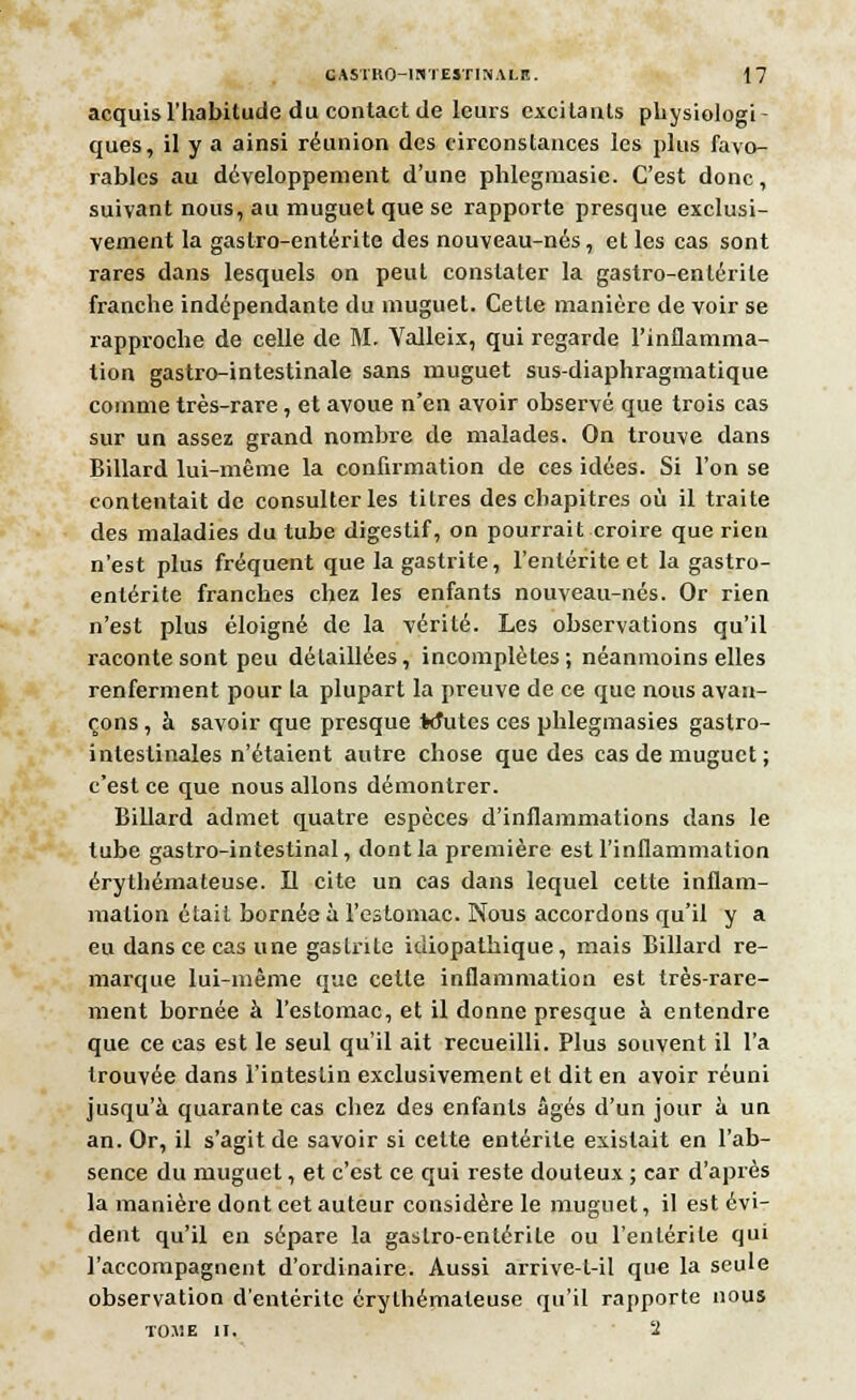 acquis l'habitude du contact de leurs excitants physiologi- ques, il y a ainsi réunion des circonstances les plus favo- rables au développement d'une phlegmasie. C'est donc, suivant nous, au muguet que se rapporte presque exclusi- vement la gastro-entérite des nouveau-nés, et les cas sont rares dans lesquels on peut constater la gastro-entérite franche indépendante du muguet. Cette manière de voir se rapproche de celle de M. Valleix, qui regarde l'inflamma- tion gastro-intestinale sans muguet sus-diaphragmatique comme très-rare, et avoue n'en avoir observé que trois cas sur un assez grand nombre de malades. On trouve dans Billard lui-même la confirmation de ces idées. Si l'on se contentait de consulter les titres des chapitres où il traite des maladies du tube digestif, on pourrait croire que rien n'est plus fréquent que la gastrite, l'entérite et la gastro- entérite franches chez les enfants nouveau-nés. Or rien n'est plus éloigné de la vérité. Les observations qu'il raconte sont peu détaillées, incomplètes; néanmoins elles renferment pour la plupart la preuve de ce que nous avan- çons , à savoir que presque Mutes ces phlegmasies gastro- intestinales n'étaient autre chose que des cas de muguet ; c'est ce que nous allons démontrer. Billard admet quatre espèces d'inflammations dans le tube gastro-intestinal, dont la première est l'inflammation érythémateuse. Il cite un cas dans lequel cette inflam- mation était bornée à l'estomac. Nous accordons qu'il y a eu dans ce cas une gastrite idiopathique, mais Billard re- marque lui-même que cette inflammation est très-rare- ment bornée à l'estomac, et il donne presque à entendre que ce cas est le seul qu'il ait recueilli. Plus souvent il l'a trouvée dans l'intestin exclusivement et dit en avoir réuni jusqu'à quarante cas chez des enfants âgés d'un jour à un an. Or, il s'agit de savoir si cette entérite existait en l'ab- sence du muguet, et c'est ce qui reste douteux ; car d'après la manière dont cet auteur considère le muguet, il est évi- dent qu'il en sépare la gastro-entérite ou l'entérite qui l'accompagnent d'ordinaire. Aussi arrive-t-il que la seule observation d'entérite érythémateuse qu'il rapporte nous T01IE II. 1