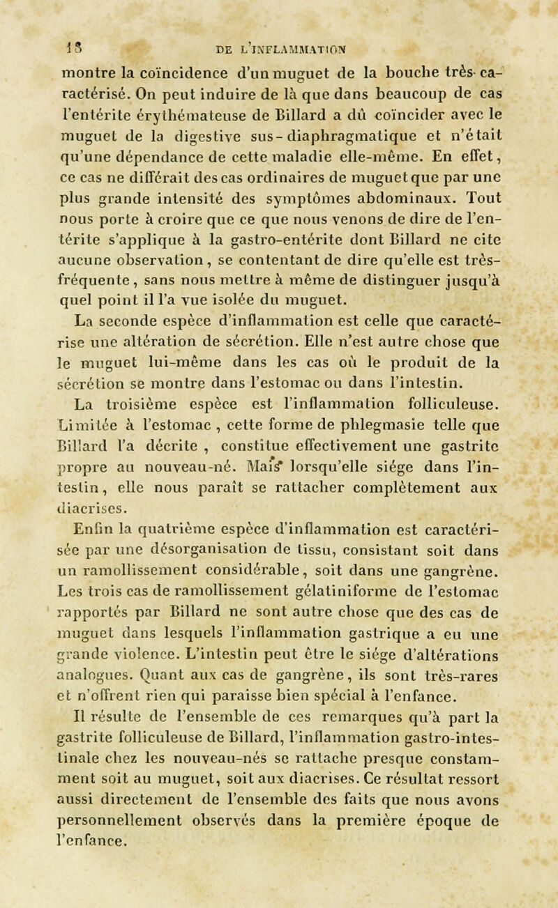 montre la coïncidence d'un muguet de la bouche très-ca- ractérisé. On peut induire de là que dans beaucoup de cas l'entérite érylhémateuse de Billard a dû coïncider avec le muguet de la digestive sus-diaphragmatique et n'était qu'une dépendance de cette maladie elle-même. En effet, ce cas ne différait des cas ordinaires de muguet que par une plus grande intensité des symptômes abdominaux. Tout nous porte à croire que ce que nous venons de dire de l'en- térite s'applique à la gastro-entérite dont Billard ne cite aucune observation, se contentant de dire qu'elle est très- fréquente , sans nous mettre à même de distinguer jusqu'à quel point il l'a vue isolée du muguet. La seconde espèce d'inflammation est celle que caracté- rise une altération de sécrétion. Elle n'est autre chose que le muguet lui-même dans les cas où le produit de la sécrétion se montre dans l'estomac ou dans l'intestin. La troisième espèce est l'inflammation folliculeuse. Limitée à l'estomac , cette forme de phlegmasie telle que Biliard l'a décrite , constitue effectivement une gastrite propre au nouveau-né. Mais* lorsqu'elle siège dans l'in- testin , elle nous paraît se rattacher complètement aux diacriscs. Enfin la quatrième espèce d'inflammation est caractéri- sée par une désorganisation de tissu, consistant soit dans un ramollissement considérable, soit dans une gangrène. Les trois cas de ramollissement gélatiniforme de l'estomac rapportés par Billard ne sont autre chose que des cas de muguet dans lesquels l'inflammation gastrique a eu une grande violence. L'intestin peut être le siège d'altérations analogues. Quant aux cas de gangrène, ils sont très-rares et n'offrent rien qui paraisse bien spécial à l'enfance. Il résulte de l'ensemble de ces remarques qu'à part la gastrite folliculeuse de Billard, l'inflammation gastro-intes- tinale chez les nouveau-nés se rattache presque constam- ment soit au muguet, soit aux diacrises. Ce résultat ressort aussi directement de l'ensemble des faits que nous avons personnellement observés dans la première époque de l'enfance.
