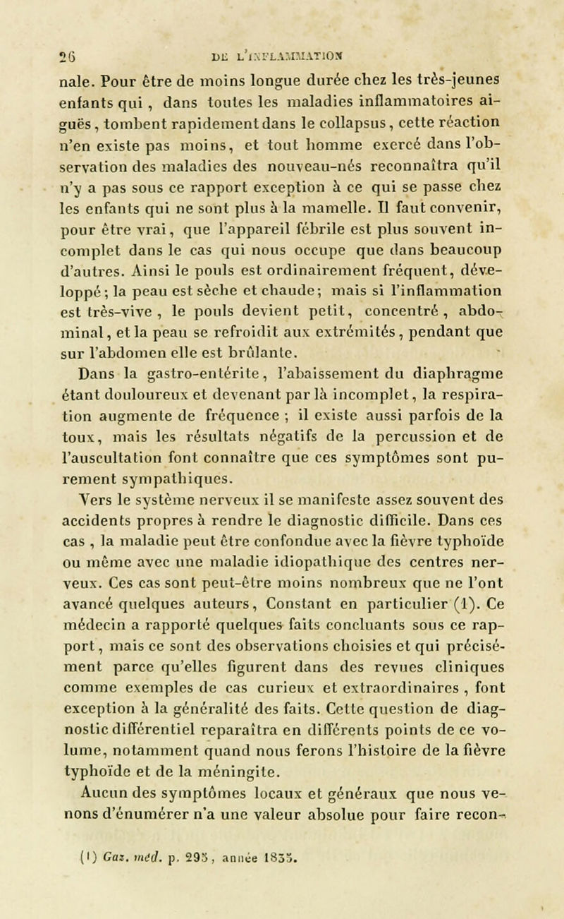 nale. Pour être de moins longue durée chez les très-jeunes enfants qui , dans toutes les maladies inflammatoires ai- guës, tombent rapidement dans le eollapsus, cette réaction n'en existe pas moins, et tout homme exercé dans l'ob- servation des maladies des nouveau-nés reconnaîtra qu'il n'y a pas sous ce rapport exception à ce qui se passe chez les enfants qui ne sont plus à la mamelle. Il faut convenir, pour être vrai, que l'appareil fébrile est plus souvent in- complet dans le cas qui nous occupe que dans beaucoup d'autres. Ainsi le pouls est ordinairement fréquent, déve- loppé; la peau est sèche et chaude; mais si l'inflammation est très-vive , le pouls devient petit, concentré, abdo- minal , et la peau se refroidit aux extrémités, pendant que sur l'abdomen elle est brûlante. Dans la gastro-entérite, l'abaissement du diaphragme étant douloureux et devenant par là incomplet, la respira- tion augmente de fréquence ; il existe aussi parfois de la toux, mais les résultats négatifs de la percussion et de l'auscultation font connaître que ces symptômes sont pu- rement sympathiques. Vers le système nerveux il se manifeste assez souvent des accidents propres à rendre le diagnostic difficile. Dans ces cas , la maladie peut être confondue avec la fièvre typhoïde ou même avec une maladie idiopathique des centres ner- veux. Ces cas sont peut-être moins nombreux que ne l'ont avancé quelques auteurs, Constant en particulier (1). Ce médecin a rapporté quelques faits concluants sous ce rap- port , mais ce sont des observations choisies et qui précisé- ment parce qu'elles figurent dans des revues cliniques comme exemples de cas curieux et extraordinaires , font exception à la généralité des faits. Cette question de diag- nostic différentiel reparaîtra en différents points de ce vo- lume, notamment quand nous ferons l'histoire de la fièvre typhoïde et de la méningite. Aucun des symptômes locaux et généraux que nous ve- nons d'énumérer n'a une valeur absolue pour faire recon- (I) Cas. miel. p. 293, année 1855.