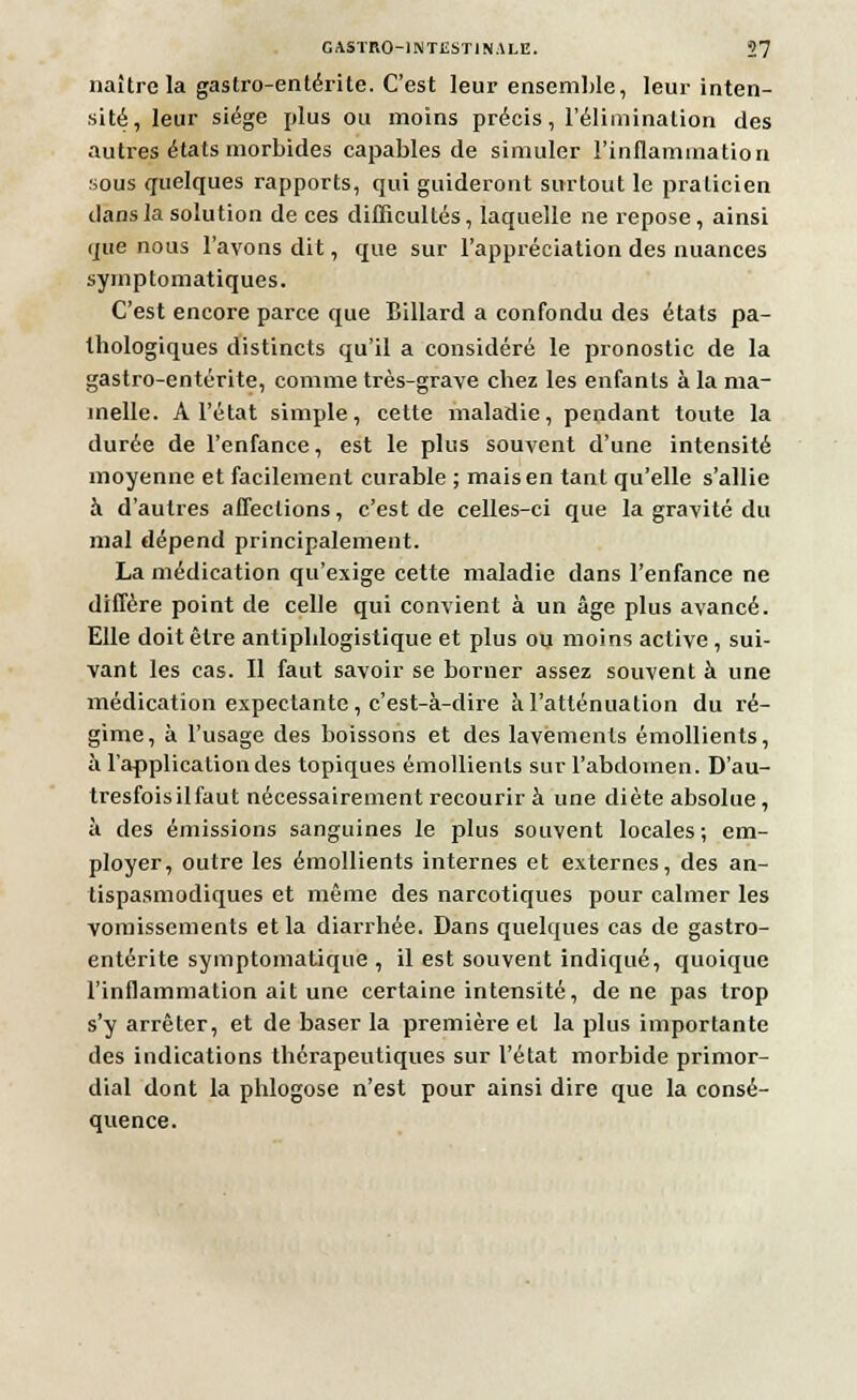 naître la gastro-entérite. C'est leur ensemble, leur inten- sité, leur siège plus ou moins précis, l'élimination des autres états morbides capables de simuler l'inflammation sous quelques rapports, qui guideront surtout le praticien dans la solution de ces difficultés, laquelle ne repose, ainsi que nous l'avons dit, que sur l'appréciation des nuances symptomatiques. C'est encore parce que Billard a confondu des états pa- thologiques distincts qu'il a considéré le pronostic de la gastro-entérite, comme très-grave chez les enfants à la ma- melle. A l'état simple, cette maladie, pendant toute la durée de l'enfance, est le plus souvent d'une intensité moyenne et facilement curable ; mais en tant qu'elle s'allie à d'autres affections, c'est de celles-ci que la gravité du mal dépend principalement. La médication qu'exige cette maladie dans l'enfance ne diffère point de celle qui convient à un âge plus avancé. Elle doit être antiphlogistique et plus ou moins active, sui- vant les cas. Il faut savoir se borner assez souvent à une médication expectante , c'est-à-dire à l'atténuation du ré- gime, à l'usage des boissons et des lavements émollients, à l'application des topiques émollients sur l'abdomen. D'au- tresfoisilfaut nécessairement recourir à une diète absolue , à des émissions sanguines le plus souvent locales; em- ployer, outre les émollients internes et externes, des an- tispasmodiques et même des narcotiques pour calmer les vomissements et la diarrhée. Dans quelques cas de gastro- entérite symptomatique , il est souvent indiqué, quoique l'inflammation ait une certaine intensité, de ne pas trop s'y arrêter, et de baser la première et la plus importante des indications thérapeutiques sur l'état morbide primor- dial dont la phlogose n'est pour ainsi dire que la consé- quence.