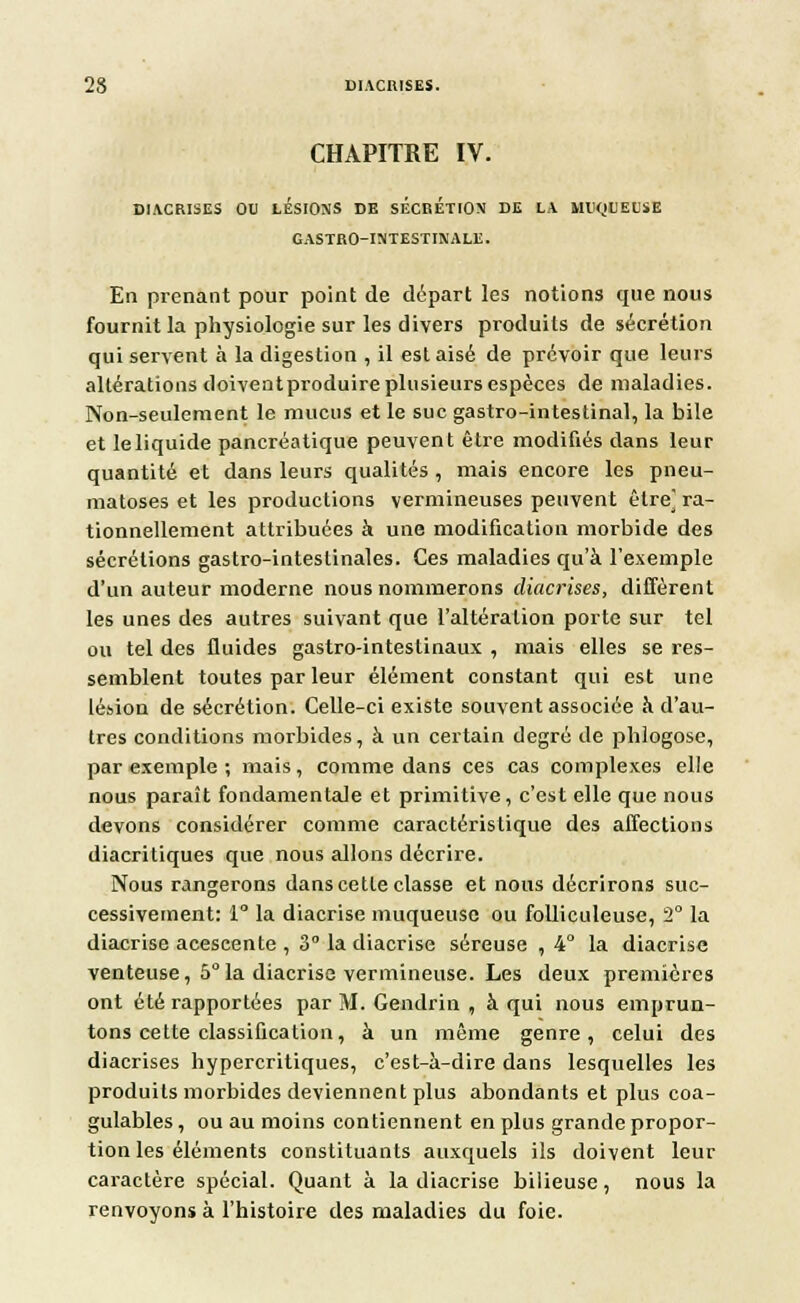 CHAPITRE IV. DIACRISES OU LÉSIONS DE SÉCRÉTION DE LA MUQUEUSE GASTRO-INTESTIN ALE. En prenant pour point de départ les notions que nous fournit la physiologie sur les divers produits de sécrétion qui servent à la digestion , il est aisé de prévoir que leurs altérations doiventproduire plusieurs espèces de maladies. Non-seulement le mucus et le suc gastro-intestinal, la bile et leliquide pancréatique peuvent être modifiés dans leur quantité et dans leurs qualités , mais encore les pneu- matoses et les productions vermineuses peuvent être] ra- tionnellement attribuées à une modification morbide des sécrétions gastro-intestinales. Ces maladies qu'à l'exemple d'un auteur moderne nous nommerons diacrises, diffèrent les unes des autres suivant que l'altération porte sur tel ou tel des fluides gastro-intestinaux , mais elles se res- semblent toutes par leur élément constant qui est une lésion de sécrétion. Celle-ci existe souvent associée à d'au- tres conditions morbides, à un certain degré de phlogose, par exemple ; mais, comme dans ces cas complexes elle nous paraît fondamentale et primitive, c'est elle que nous devons considérer comme caractéristique des affections diacritiques que nous allons décrire. Nous rangerons dans cette classe et nous décrirons suc- cessivement: 1° la diacrise muqueuse ou folliculeuse, 2° la diacrise acescente , 3° la diacrise séreuse , 4° la diacrise venteuse, 5° la diacrise vermineuse. Les deux premières ont été rapportées par M. Gendrin , à qui nous emprun- tons cette classification, à un même genre, celui des diacrises hypercritiques, c'est-à-dire dans lesquelles les produits morbides deviennent plus abondants et plus coa- gulables, ou au moins contiennent en plus grande propor- tion les éléments constituants auxquels ils doivent leur caractère spécial. Quant à la diacrise bilieuse, nous la renvoyons à l'histoire des maladies du foie.