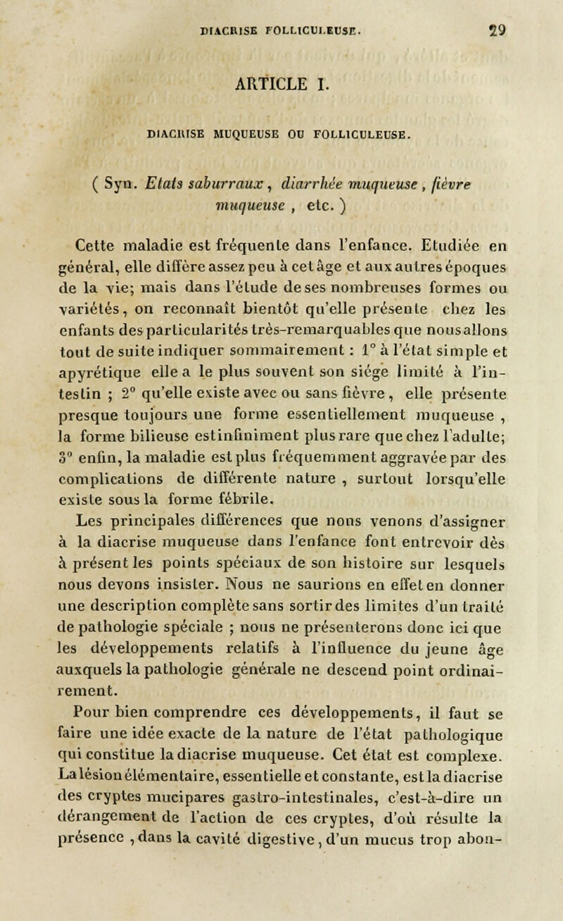 ARTICLE I. DIACIUSE MUQUEUSE OU FOLL1CULEUSE. ( Syn. Etais saburraux, diarrhée muqueuse , fièvre muqueuse , etc. ) Cette maladie est fréquente dans l'enfance. Etudiée en général, elle diffère assez peu à cet âge et aux autres époques de la -vie; mais dans l'étude de ses nombreuses formes ou variétés, on reconnaît bientôt qu'elle présente chez les enfants des particularités très-remarquables que nousallons tout de suite indiquer sommairement : 1° à l'état simple et apyrétique elle a le plus souvent son siège limité à l'in- testin ; 2° qu'elle existe avec ou sans fièvre , elle présente presque toujours une forme essentiellement muqueuse , la forme bilieuse estinfiniment plus rare que chez l'adulte; 3° enfin, la maladie est plus fréquemment aggravée par des complications de différente nature , surtout lorsqu'elle existe sous la forme fébrile. Les principales différences que nous venons d'assigner à la diacrise muqueuse dans l'enfance font entrevoir dès à présent les points spéciaux de son histoire sur lesquels nous devons insister. Nous ne saurions en effet en donner une description complète sans sortir des limites d'un traité de pathologie spéciale ; nous ne présenterons donc ici que les développements relatifs à l'influence du jeune âge auxquels la pathologie générale ne descend point ordinai- rement. Pour bien comprendre ces développements, il faut se faire une idée exacte de la nature de l'état pathologique qui constitue la diacrise muqueuse. Cet état est complexe. La lésion élémentaire, essentielle et constante, est la diacrise des cryptes mucipares gastro-intestinales, c'est-à-dire un dérangement de l'action de ces cryptes, d'où résulte la présence ,dans la cavité digestive, d'un mucus trop abon-