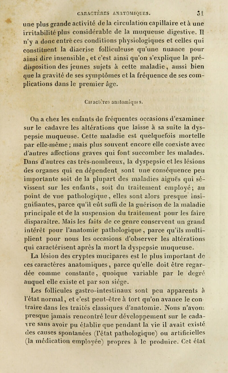 une plus grande activité de la circulation capillaire et à une irritabilité plus considérable de la muqueuse digestive. Il n'y a donc enlrè ces conditions physiologiques et celles qui constituent la diacrise folliculeuse qu'une nuance pour ainsi dire insensible, et c'est ainsi qu'on s'explique la pré- disposition des jeunes sujets à cette maladie, aussi bien que la gravité de ses symptômes et la fréquence de ses com- plications dans le premier âge. Caraclcres anatomiquis. On a chez les enfants de fréquentes occasions d'examiner sur le cadavre les altérations que laisse à sa suite la dys- pepsie muqueuse. Cette maladie est quelquefois mortelle par elle-même ; mais plus souvent encore elle coexiste avec d'autres affections graves qui font succomber les malades. Dans d'autres cas très-nombreux, la dyspepsie et les lésions des organes qui en dépendent sont une conséquence peu importante soit de la plupart des maladies aiguës qui sé- vissent sur les enfants, soit du traitement employé; au point de vue pathologique , elles sont alors presque insi- gnifiantes, parce qu'il eût suffi de la guérison de la maladie principale et de la suspension du traitement pour les faire disparaître. Mais les faits de ce genre conservent un grand intérêt pour l'anatomie pathologique , parce qu'ils multi- plient pour nous les occasions d'observer les altérations qui caractérisent après la mort la dyspepsie muqueuse. La lésion des cryptes mucipares est le plus important de ces caractères anatomiques, parce qu'elle doit être regar- dée comme constante, quoique variable par le degré auquel elle existe et par son siège. Les follicules gastro-intestinaux sont peu apparents à l'état normal, et c'est peut-être à tort qu'on avance le con traire dans les traités classiques d'anatomie. Nous n'avon; presque jamais rencontré leur développement sur le cada- vre sans avoir pu établir que pendant la vie il avait existé des causes spontanées (l'état pathologique) ou artificielles (la médication employée) propres a le produire. Cet élal