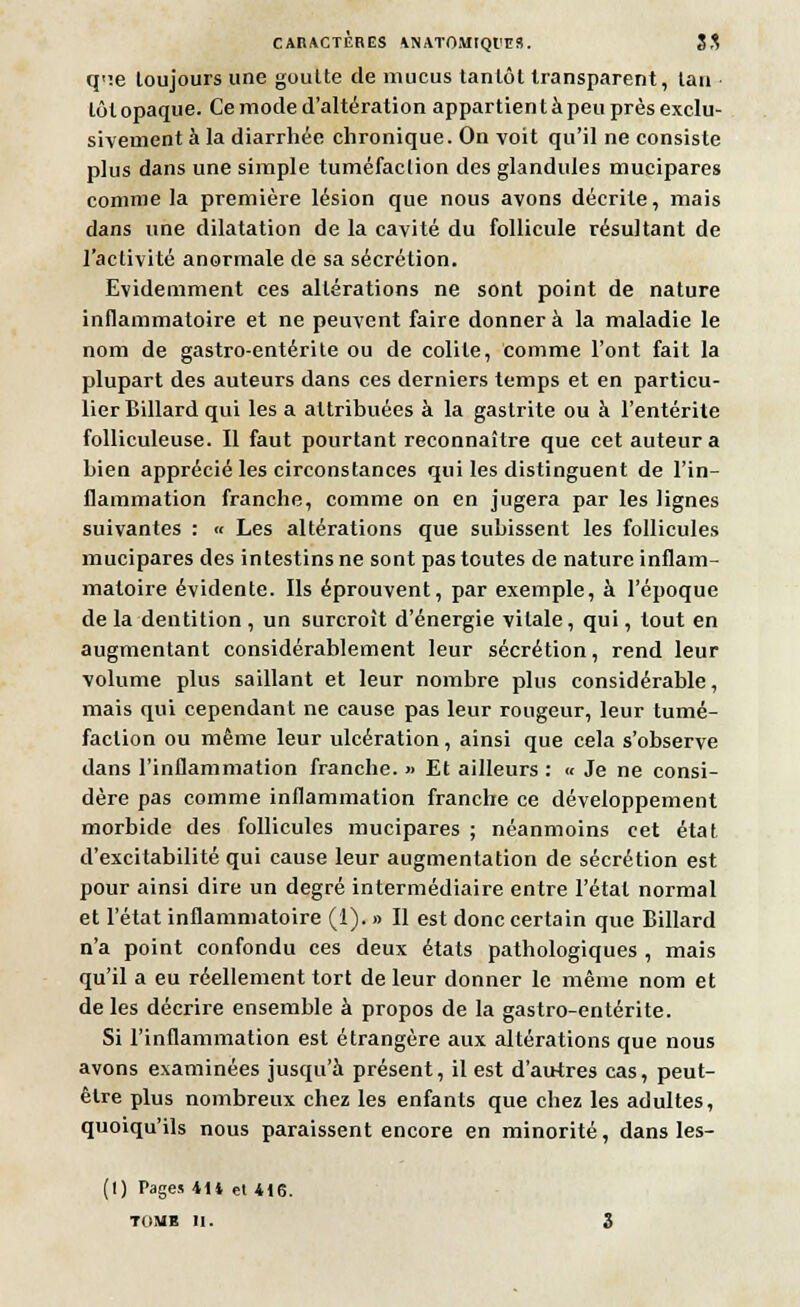 CAIIACTÈRES *N ATOMtQl'ES. SS qne toujours une goutte de mucus tantôt transparent, tan tôt opaque. Ce mode d'altération appartient à peu près exclu- sivement à la diarrhée chronique. On voit qu'il ne consiste plus dans une simple tuméfaction des glandules mucipares comme la première lésion que nous avons décrite, mais dans une dilatation de la cavité du follicule résultant de l'activité anormale de sa sécrétion. Evidemment ces altérations ne sont point de nature inflammatoire et ne peuvent faire donnera la maladie le nom de gastro-entérite ou de colite, comme l'ont fait la plupart des auteurs dans ces derniers temps et en particu- lier Billard qui les a attribuées à la gastrite ou à l'entérite folliculeuse. Il faut pourtant reconnaître que cet auteur a bien apprécié les circonstances qui les distinguent de l'in- flammation franche, comme on en jugera par les lignes suivantes : « Les altérations que subissent les follicules mucipares des intestins ne sont pas toutes de nature inflam- matoire évidente. Ils éprouvent, par exemple, à l'époque de la dentition , un surcroît d'énergie vitale, qui, tout en augmentant considérablement leur sécrétion, rend leur volume plus saillant et leur nombre plus considérable, mais qui cependant ne cause pas leur rougeur, leur tumé- faction ou même leur ulcération, ainsi que cela s'observe dans l'inflammation franche. » Et ailleurs : « Je ne consi- dère pas comme inflammation franche ce développement morbide des follicules mucipares ; néanmoins cet état d'excitabilité qui cause leur augmentation de sécrétion est pour ainsi dire un degré intermédiaire entre l'étal normal et l'état inflammatoire (i). » Il est donc certain que Billard n'a point confondu ces deux états pathologiques , mais qu'il a eu réellement tort de leur donner le même nom et de les décrire ensemble à propos de la gastro-entérite. Si l'inflammation est étrangère aux altérations que nous avons examinées jusqu'à présent, il est d'autres cas, peut- être plus nombreux chez les enfants que chez les adultes, quoiqu'ils nous paraissent encore en minorité, dans les- (1) Pages 4U et 416. TOME II. 3