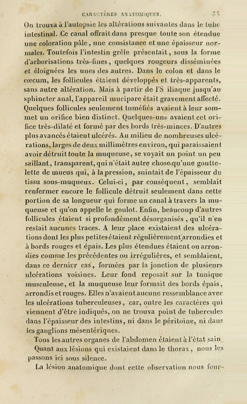 On trouva à l'autopsie les altérations suivantes dans le tube intestinal. Ce canal offrait dans presque toute son étendue une coloration pâle, une consistance et une épaisseur nor- males. Toutefois l'intestin grêle présentait, sous la forme d'arborisations très-fines, quelques rougeurs disséminées et éloignées les unes des autres. Dans le colon et dans le cœcum, les follicules étaient développés et très-apparents, sans autre altération. Mais à partir de l'S iliaque jusqu'au spbincter anal, l'appareil mucipare était gravement affecté. Quelques follicules seulement tuméfiés avaient à leur som- met un orifice bien distinct. Quelques-uns avaient cet ori- fice très-dilaté et formé par des bords très-minces. D'autres plus avancés étaient ulcérés. Au milieu de nombreuses ulcé- rations, larges de deux millimètres environ, qui paraissaient avoir détruit toute la muqueuse, se voyait un point un peu saillant, transparent, qui n'était autre chose-qu'une goutte- lette de mucus qui, à la pression, suintait de l'épaisseur du tissu sous-muqueux. Celui-ci, par conséquent, semblait renfermer encore le follicule détruit seulement dans cette portion de sa longueur qui forme un canal à travers la mu- queuse et qu'on appelle le goulot. Enfin, beaucoup d'autres follicules étaient si profondément désorganisés , qu'il n'en restait aucunes traces. A leur place existaient des ulcéra- tions dont les plus petites étaient régulièrementarrondies et à bords rouges et épais. Les plus étendues étaient ou arron- dies comme les précédentes ou irrégulières, et semblaient, dans ce dernier cas, formées par la jonction de plusieurs ulcérations voisines. Leur fond reposait sur la tunique înusculeuse, et la muqueuse leur formait des bords épais, arrondis et rouges. Elles n'avaient aucune ressemblance avec les ulcérations tuberculeuses, car, outre les caractères qui viennent d'être indiqués, on ne trouva point de tubercules dans l'épaisseur des intestins, ni dans le péritoine, ni dans les ganglions mésenlériques. Tous les autres organes de l'abdomen étaient à l'état sain. Quant aux lésions qui existaient dans le thorax, nous les passons ici sous silence. La lésion anatomique dont cette observation nous four-