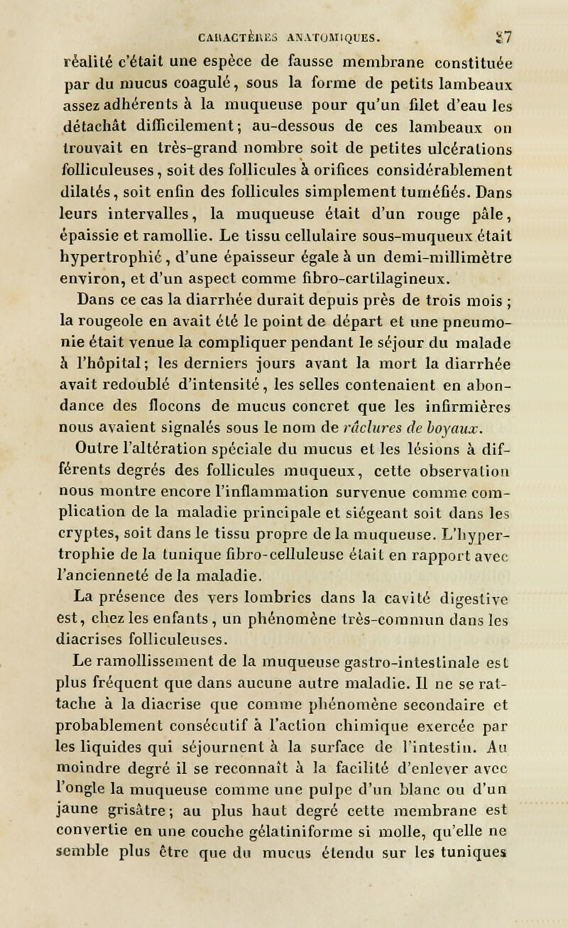 réalité c'était une espèce de fausse membrane constituée par du mucus coagulé, sous la forme de petits lambeaux assez adhérents à la muqueuse pour qu'un fdet d'eau les détachât difficilement; au-dessous de ces lambeaux on trouvait en très-grand nombre soit de petites ulcérations folliculeuses, soit des follicules à orifices considérablement dilatés, soit enfin des follicules simplement tuméfiés. Dans leurs intervalles, la muqueuse était d'un rouge pâle, épaissie et ramollie. Le tissu cellulaire sous-muqueux était hypertrophié, d'une épaisseur égale à un demi-millimètre environ, et d'un aspect comme fibro-carlilagineux. Dans ce cas la diarrhée durait depuis près de trois mois ; la rougeole en avait été le point de départ et une pneumo- nie était venue la compliquer pendant le séjour du malade à l'hôpital; les derniers jours avant la mort la diarrhée avait redoublé d'intensité, les selles contenaient en abon- dance des flocons de mucus concret que les infirmières nous avaient signalés sous le nom de raclures de boyaux. Outre l'altération spéciale du mucus et les lésions à dif- férents degrés des follicules muqueux, cette observation nous montre encore l'inflammation survenue comme com- plication de la maladie principale et siégeant soit dans les cryptes, soit dans le tissu propre de la muqueuse. L'hyper- trophie de la tunique fibro-celluleusc était en rapport avec l'ancienneté delà maladie. La présence des vers lombrics dans la cavité digestive est, chez les enfants, un phénomène très-commun dans les diacrises folliculeuses. Le ramollissement de la muqueuse gastro-intestinale est plus fréquent que dans aucune autre maladie. Il ne se rat- tache à la diaerise que comme phénomène secondaire et probablement consécutif à l'action chimique exercée par les liquides qui séjournent à la surface de l'intestin. Au moindre degré il se reconnaît à la facilité d'enlever avec l'ongle la muqueuse comme une pulpe d'un blanc ou d'un jaune grisâtre; au plus haut degré cette membrane est convertie en une couche gélatiniforme si molle, qu'elle ne semble plus être que du mucus étendu sur les tuniques