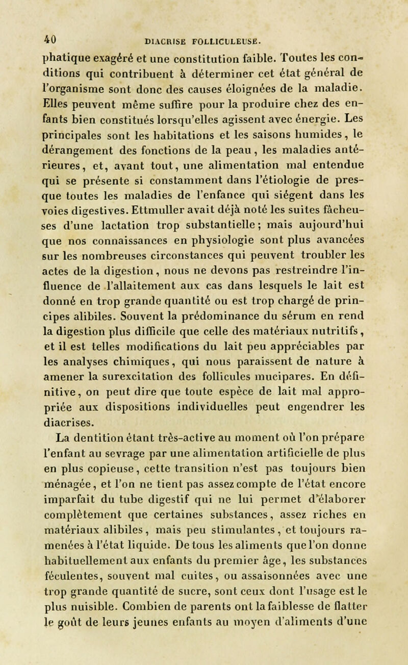 phatique exagéré et une constitution faible. Toutes les con- ditions qui contribuent à déterminer cet état général de l'organisme sont donc des causes éloignées de la maladie. Elles peuvent même suffire pour la produire chez des en- fants bien constitués lorsqu'elles agissent avec énergie. Les principales sont les habitations et les saisons humides, le dérangement des fonctions de la peau, les maladies anté- rieures, et, avant tout, une alimentation mal entendue qui se présente si constamment dans l'étiologie de pres- que toutes les maladies de l'enfance qui siègent dans les voies digestives. Ettmuller avait déjà noté les suites fâcheu- ses d'une lactation trop substantielle ; mais aujourd'hui que nos connaissances en physiologie sont plus avancées sur les nombreuses circonstances qui peuvent troubler les actes de la digestion, nous ne devons pas restreindre l'in- fluence de l'allaitement aux cas dans lesquels le lait est donné en trop grande quantité ou est trop chargé de prin- cipes alibiles. Souvent la prédominance du sérum en rend la digestion plus difficile que celle des matériaux nutritifs, et il est telles modifications du lait peu appréciables par les analyses chimiques, qui nous paraissent de nature à amener la surexcitation des follicules mucipares. En défi- nitive, on peut dire que toute espèce de lait mal appro- priée aux dispositions individuelles peut engendrer les diacrises. La dentition étant très-active au moment où l'on prépare l'enfant au sevrage par une alimentation artificielle de plus en plus copieuse, cette transition n'est pas toujours bien ménagée, et l'on ne tient pas assez compte de l'état encore imparfait du tube digestif qui ne lui permet d'élaborer complètement que certaines substances, assez riches en matériaux alibiles , mais peu stimulantes , et toujours ra- menées à l'état liquide. De tous les aliments que l'on donne habituellement aux enfants du premier âge, les substances féculentes, souvent mal cuites, ou assaisonnées avec une trop grande quantité de sucre, sont ceux dont l'usage est le plus nuisible. Combien de parents ont la faiblesse de flatter le goût de leurs jeunes enfants au moyen d'aliments d'une