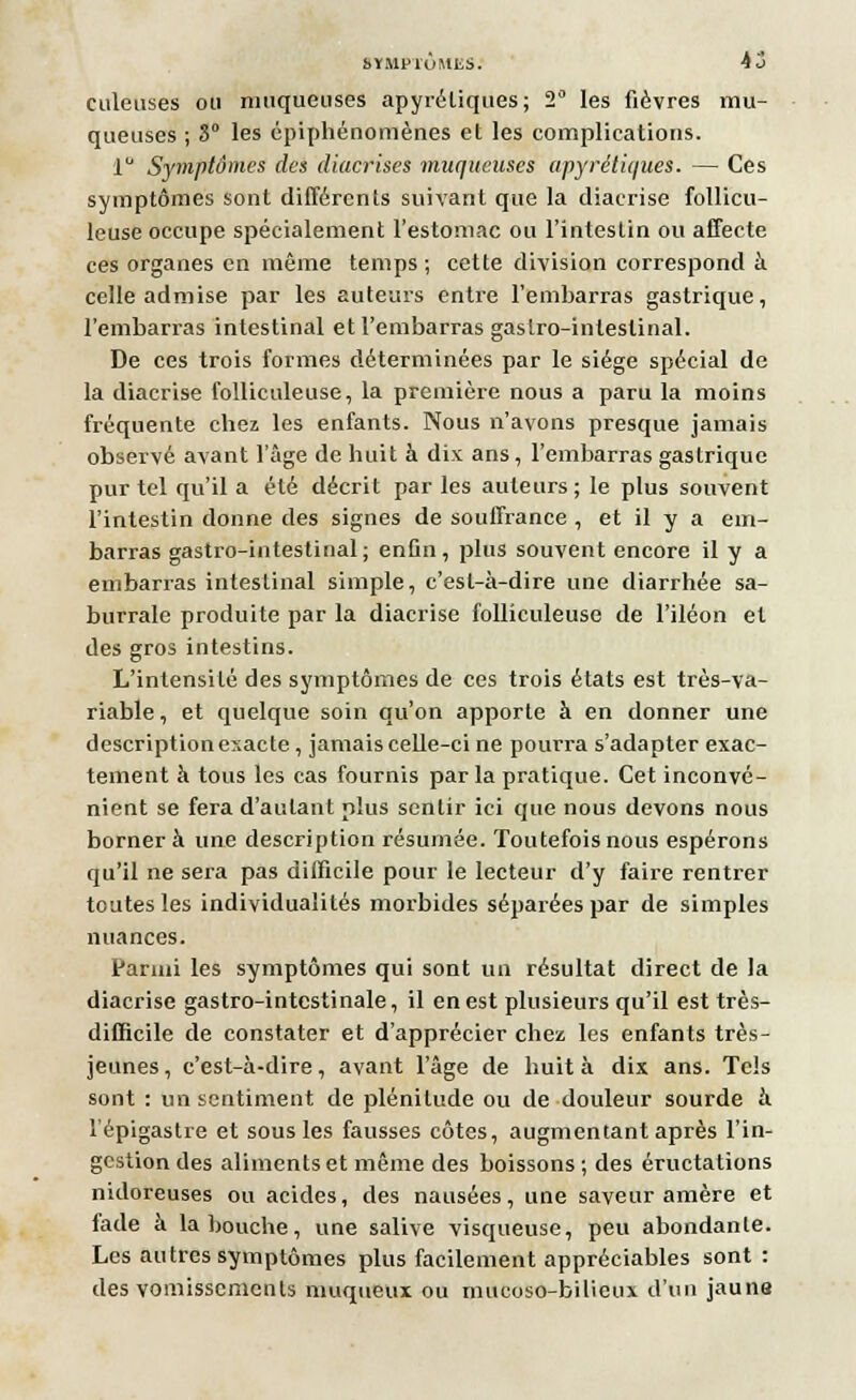 culeuses ou muqueuses apyréliques; 2° les fièvres mu- queuses ; S0 les épiphénomènes et les complications. 1° Symptômes des diacrises muqueuses apyrétiques. — Ces symptômes sont différents suivant que la diacrise follicu- leuse occupe spécialement l'estomac ou l'intestin ou affecte ces organes en même temps ; cette division correspond à celle admise par les auteurs entre l'embarras gastrique, l'embarras intestinal et l'embarras gastro-intestinal. De ces trois formes déterminées par le siège spécial de la diacrise folliculeuse, la première nous a paru la moins fréquente chez les enfants. Nous n'avons presque jamais observé avant l'âge de huit à dix ans, l'embarras gastrique pur tel qu'il a été décrit par les auteurs; le plus souvent l'intestin donne des signes de souffrance , et il y a em- barras gastro-intestinal; enfin, plus souvent encore il y a embarras intestinal simple, c'est-à-dire une diarrhée sa- burrale produite par la diacrise folliculeuse de l'iléon et des gros intestins. L'intensité des symptômes de ces trois états est très-va- riable, et quelque soin qu'on apporte à en donner une descriptionexacte , jamais celle-ci ne pourra s'adapter exac- tement à tous les cas fournis par la pratique. Cet inconvé- nient se fera d'autant plus sentir ici que nous devons nous borner à une description résumée. Toutefois nous espérons qu'il ne sera pas difficile pour le lecteur d'y faire rentrer toutes les individualités morbides séparées par de simples nuances. Parmi les symptômes qui sont un résultat direct de la diacrise gastro-intestinale, il en est plusieurs qu'il est très- difficile de constater et d'apprécier chez les enfants très- jeunes , c'est-à-dire, avant l'âge de huit à dix ans. Tels sont : un sentiment de plénitude ou de douleur sourde à l'épigastre et sous les fausses côtes, augmentant après l'in- gestion des aliments et même des boissons ; des éructations nidoreuses ou acides, des nausées, une saveur amère et fade à la bouche, une salive visqueuse, peu abondante. Les autres symptômes plus facilement appréciables sont : des vomissements muqueux ou mucoso-bilieux d'un jaune