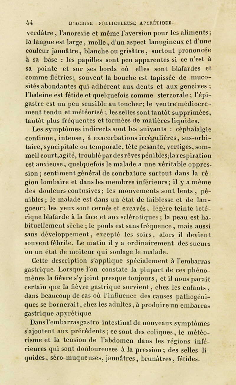 verdâtre, l'anorexie et même l'aversion pour les aliments ; la langue est large, molle, d'un aspect lanugineux: et d'une couleur jaunâtre, blanche ou grisâtre , surtout prononcée à sa base : les papilles sont peu apparentes si ce n'est à sa pointe et sur ses bords où elles sont blafardes et comme flétries; souvent la bouche est tapissée de muco- sités abondantes qui adhèrent aux dents et aux gencives ; l'haleine est fétide et quelquefois comme stercorale ; l'épi— gaslre est un peu sensible au toucher; le ventre médiocre- ment tendu et météorisé ; les selles sont tantôt supprimées, tantôt plus fréquentes et formées de matières liquides. Les symptômes indirects sont les suivants : céphalalgie continue, intense, à exacerbations irrégulières, sus-orbi- taire, syncipitale ou temporale, tête pesante, vertiges, som- meil court,agi té, troublé par des rêves pénibles;la respiration est anxieuse, quelquefois le malade a une véritable oppres- sion ; sentiment général de courbature surtout dans la ré- gion lombaire et dans les membres inférieurs; il y a même des douleurs contusives ; les mouvements sont lents , pé- nibles; le malade est dans un état de faiblesse et de lan- gueur; les yeux sont cernés et excavés, légère teinte icté- rique blafarde à la face et aux sclérotiques. ; la peau est ha- bituellement sèche ; le pouls est sans fréquence , mais aussi sans développement, excepté les soirs, alors il devient souvent fébrile. Le matin il y a ordinairement des sueurs ou un état de moiteur qui soulage le malade. Cette description s'applique spécialement à l'embarras gastrique. Lorsque l'on constate la plupart de ces phéno- mènes la fièvre s'y joint presque toujours, et il nous paraît certain que la fièvre gastrique survient, chez les enfants , dans beaucoup de cas où l'influence des causes pathogéni- ques se bornerait, chez les adultes, à produire un embarras gastrique apyrélique Dansl'embarrasgastro-inteslinalde nouveaux symptômes s'ajoutent aux précédents ; ce sont des coliques, le météo- risme et la tension de l'abdomen dans les régions infé- rieures qui sont douloureuses à la pression ; des selles li- quides, séro-muqueuses, jaunâtres, brunâtres, fétides.
