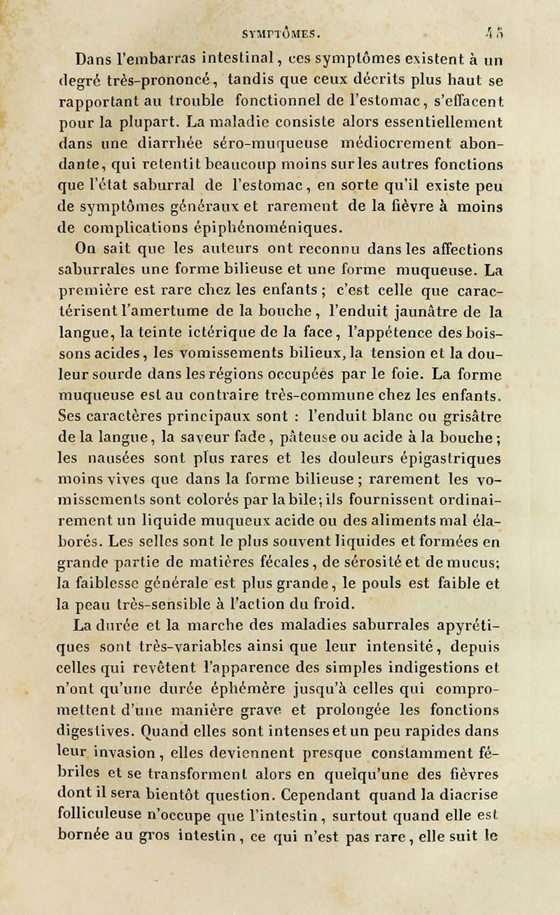 SYMPTÔMES. h .'i Dans l'embarras intestinal, ces symptômes existent à un degré très-prononcé, tandis que ceux décrits plus haut se rapportant au trouble fonctionnel de l'estomac, s'effacent pour la plupart. La maladie consiste alors essentiellement dans une diarrhée séro-muqueuse médiocrement abon- dante, qui retentit beaucoup moins surles autres fonctions que l'état saburral de l'estomac, en sorte qu'il existe peu de symptômes généraux et rarement de la fièvre à moins de complications épiphénoméniques. On sait que les auteurs ont reconnu dans les affections saburrales une forme bilieuse et une forme muqueuse. La première est rare chez les enfants ; c'est celle que carac- térisent l'amertume de la bouche , l'enduit jaunâtre de la langue, la teinte ictériqne de la face , l'appétence des bois- sons acides, les vomissements bilieux, la tension et la dou- leur sourde dans les régions occupées par le foie. La forme muqueuse est au contraire très-commune chez les enfants. Ses caractères principaux sont : l'enduit blanc ou grisâtre de la langue, la saveur fade, pâteuse ou acide à la bouche ; les nausées sont plus rares et les douleurs épigastriques moins vives que dans la forme bilieuse ; rarement les vo- missements sont colorés par labile;ils fournissent ordinai- rement un liquide muqueux acide ou des aliments mal éla- borés. Les selles sont le plus souvent liquides et formées en grande partie de matières fécales, de sérosité et de mucus; la faiblesse générale est plus grande, le pouls est faible et la peau très-sensible à l'action du froid. La durée et la marche des maladies saburrales apyréti- ques sont très-variables ainsi que leur intensité, depuis celles qui revêtent l'apparence des simples indigestions et n'ont qu'une durée éphémère jusqu'à celles qui compro- mettent d'une manière grave et prolongée les fonctions digeslives. Quand elles sont intenses et un peu rapides dans leur invasion, elles deviennent presque constamment fé- briles et se transforment alors en quelqu'une des fièvres dont il sera bientôt question. Cependant quand la diacrise folliculeuse n'occupe que l'intestin, surtout quand elle est bornée au gros intestin, ce qui n'est pas rare, elle suit le