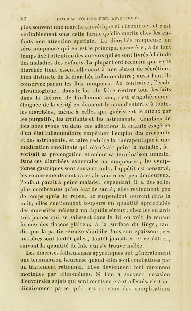 /td DIACIUSE FOU.ICIU.EÏSE APYI'.'.TIQUE. plus souvent une marche ap y ré tique el chronique, et c'est véritablement sous cette forme qu'elle mérite chez les en- fants une attention spéciale. La diarrhée muqueuse ou séro-muqueuse qui en est le principal caractère , a de tout temps fixé l'attention des auteurs qui se sont livrés à l'étude des maladies des enfants. La plupart ont reconnu que celte diarrhée tient essentiellement à une lésion de sécrétion, bien distincte de la diarrhée inflammatoire ; aussi l'ont-ils conservée parmi les flux muqueux. Au contraire, 1 école physiologique, dans le but de faire rentrer tous les faits dans la théorie de l'inflammation, s'est singulièrement éloignée de la vérii^ en donnant le nom d'entérite à toutes les diarrhées, même à celles qui guérissent le mieux par les purgatifs, les irritants et les astringents. Combien de fois nous avons vu dans ces affections la crainte exagérée d'un état inflammatoire empêcher l'emploi des évacuants et des astringents , et faire réduire la thérapeutique à une médication émolliente qui n'arrêtait point la maladie, fa- vorisait sa prolongation et même sa terminaison funeste. Dans ces diarrhées saburrales ou muqueuses, les symp- tômes gastriques sont souvent nuls, l'appétit est conservé, les vomissements sont rares, le ventre est peu douloureux, l'enfant paraît à peine malade ; cependant il a des selles plus nombreuses qu'en état de santé; elles reviennent peu de temps après le repas, se suspendent souvent dans la nuit; elles contiennent toujours en quantité appréciable des mucosités mêlées à un liquide séreux ; chez les enfants très-jeunes qui se salissent dans le lit on voit le mucus former des flocons glaireux à la surface du linge, tan- dis que la partie séreuse s'imbibe dans son épaisseur; ces matières sont tantôt pâles, tantôt jaunâtres et verdâlrr.;, suivant la quantité de bile qui s'y trouve mêlée. Les diacrises folliculeuses apyréliques ont généralement une terminaison heureuse quand elles sont combattues par un traitement rationnel. Elles deviennent fort rarement mortelles par elles-mêmes. Si l'on a souvent occasion d'ouvrir des sujets qui sont morts en étant affectés, c'est or- dinairement parce qu'il est survenu des complications