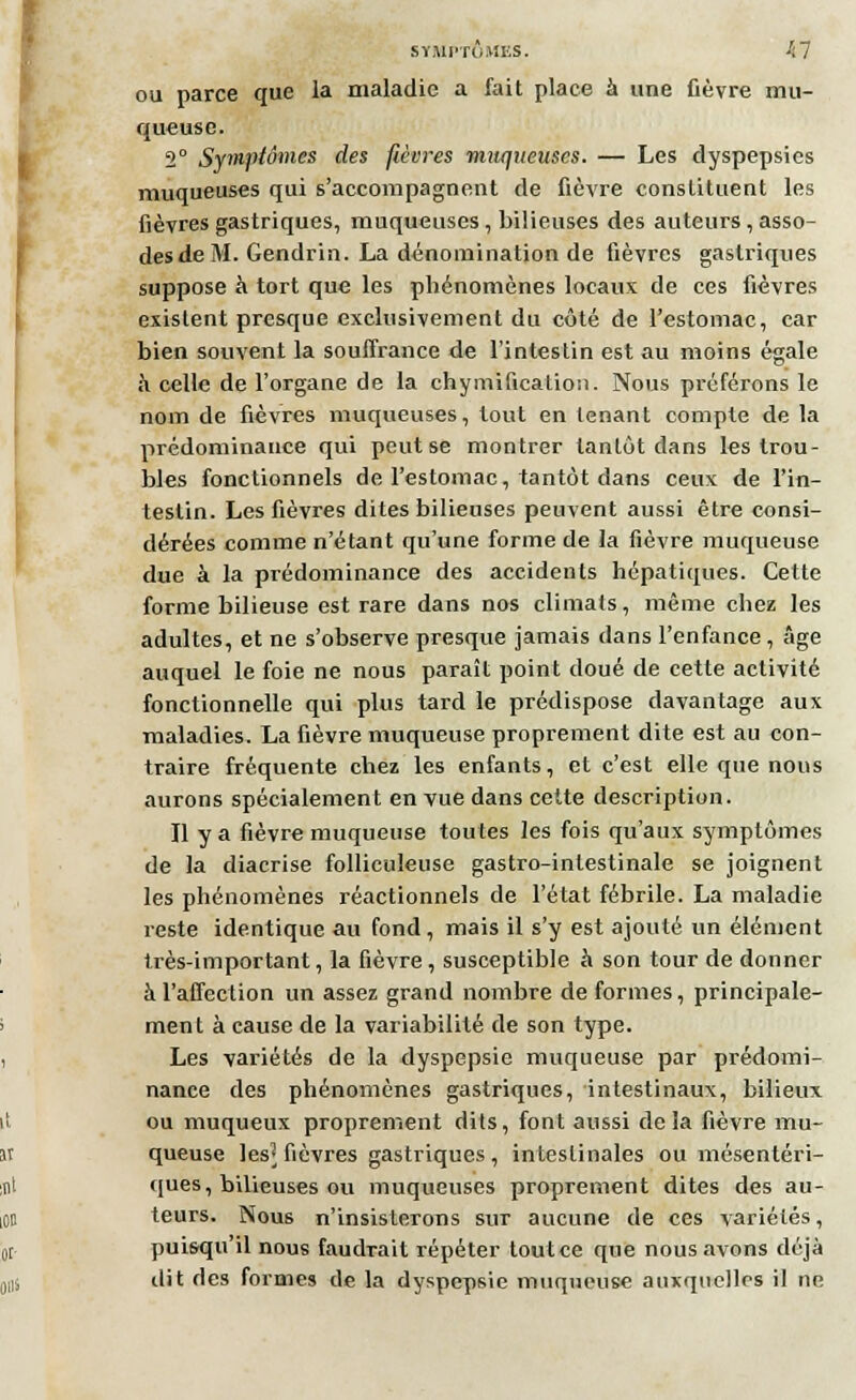 ou parce que la maladie a fait place à une fièvre mu- queuse. 2° Symptômes des fièvres muqueuses. — Les dyspepsies muqueuses qui s'accompagnent de fièvre constituent les fièvres gastriques, muqueuses, bilieuses des auteurs, asso- desde M. Gendrin. La dénomination de fièvres gastriques suppose à tort que les phénomènes locaux de ces fièvres existent presque exclusivement du côté de l'estomac, car bien souvent la souffrance de l'intestin est au moins égale h celle de l'organe de la chymification. Nous préférons le nom de fièvres muqueuses, tout en tenant compte de la prédominance qui peut se montrer tantôt dans les trou- bles fonctionnels de l'estomac, tantôt dans ceux de l'in- testin. Les fièvres dites bilieuses peuvent aussi être consi- dérées comme n'étant qu'une forme de la fièvre muqueuse due à la prédominance des accidents hépatiques. Cette forme bilieuse est rare dans nos climats, même chez les adultes, et ne s'observe presque jamais dans l'enfance , âge auquel le foie ne nous paraît point doué de cette activité fonctionnelle qui plus tard le prédispose davantage aux maladies. La fièvre muqueuse proprement dite est au con- traire fréquente chez les enfants, et c'est elle que nous aurons spécialement en vue dans cette description. Il y a fièvre muqueuse toutes les fois qu'aux symptômes de la diacrise folliculeuse gastro-intestinale se joignent les phénomènes réactionnels de l'état fébrile. La maladie reste identique au fond, mais il s'y est ajouté un élément très-important, la fièvre , susceptible à son tour de donner à l'affection un assez grand nombre de formes, principale- ment à cause de la variabilité de son type. Les variétés de la dyspepsie muqueuse par prédomi- nance des phénomènes gastriques, intestinaux, bilieux ou muqueux proprement dits, font aussi delà fièvre mu- queuse ]es] fièvres gastriques , intestinales ou mésentéri- ques, bilieuses ou muqueuses proprement dites des au- teurs. Nous n'insisterons sur aucune de ces variétés, puisqu'il nous faudrait répéter toutce que nous avons déjà dit des formes de la dyspepsie muqueuse auxquelles il ne