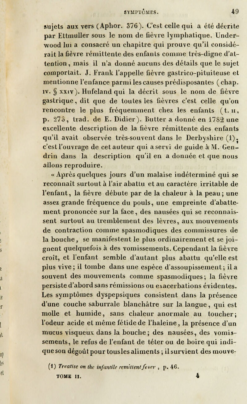 sujets aux vers (Aphor. 376). C'est celle qui a été décrite par Ettmuller sous le nom de fièvre lymphatique. Under- wood lui a consacré un chapitre qui prouve qu'il considé- rait la fièvre rémittente des enfants comme très-digne d'at- tention, mais il n'a donné aucuns des détails que le sujet comportait. J. Frank l'appelle fièvre gastrico-pituiteuse et mentionne l'enfance parmi les causes prédisposantes ( chap. îv. § xxiv). Hufeland qui la décrit sous le nom de fièvre gastrique, dit que de toutes les fièvres c'est celle qu'on rencontre le plus fréquemment chez les enfants (t. n, p. 273, trad. de E. Didier). Butter a donné en 1782 une excellente description de la fièvre rémittente des enfants qu'il avait observée très-souvent dans le Derbyshire (1). c'estl'ouvrage de cetauteur qui aservi de guide à M. Gen- drin dans la description qu'il en a donnée et que nous allons reproduire. « Après quelques jours d'un malaise indéterminé qui se reconnaît surtout à l'air abattu et au caractère irritable de l'enfant, la fièvre débute par de la chaleur à la peau ; une assez grande fréquence du pouls, une empreinte d'abatte- ment prononcée sur la face, des nausées qui se reconnais- sent surtout au tremblement des lèvres, aux mouvements de contraction comme spasmodiques des commissures de la bouche, se manifestent le plus ordinairement et se joi- gnent quelquefois à des vomissements. Cependant la fièvre croît, et l'enfant semble d'autant plus abattu qu'elle est plus vive ; il tombe dans une espèce d'assoupissement ; il a souvent des mouvements comme spasmodiques ; la fièvre persiste d'abord sans rémissions ou exacerbations évidentes. Les symptômes dyspepsiques consistent dans la présence d'une couche saburrale blanchâtre sur la langue, qui est molle et humide, sans chaleur anormale au toucher; l'odeur acide et même fétide de l'haleine, la présence d'un mucus visqueux dans la bouche ; des nausées, des vomis- sements, le refus de l'enfant de téter ou de boire qui indi- que son dégoût pour tousles aliments ; il survient des mouve- (i) Treatise on the infantile remhlenlfeuer , p. 46. TOME II. 4