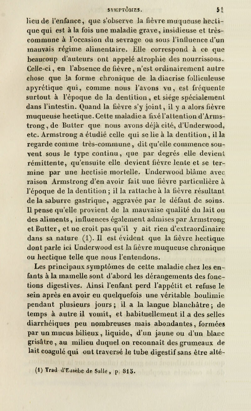 lieu de l'enfance, que s'observe la fièvre muqueuse hecli- que qui est à la fois une maladie grave, insidieuse et très- commune à l'occasion du sevrage ou sous l'influence d'un mauvais régime alimentaire. Elle correspond à ce que beaucoup d'auteurs ont appelé atrophie des nourrissons. Celle-ci, en l'absence de fièvre, n'est ordinairement autre chose que la forme chronique de la diacrise folliculeuse apyrétique qui, comme nous l'avons vu, est fréquente surtout à l'époque de la dentition , et siège spécialement dans l'intestin. Quand la fièvre s'y joint, il y a alors fièvre muqueuse hectique. Cette maladie a fixé l'attention d'Arnis- trong,de Butter que nous avons déjà cité, d'Underwood, etc. Armstrong a étudié celle qui se lie à la dentition, il la regarde comme très-commune, dit qu'elle commence sou- vent sous le type continu, que par degrés elle devient rémittente, qu'ensuite elle devient fièvre lente et se ter- mine par une hectisie mortelle. Underwood blâme avec raison Armstrong d'en avoir fait une fièvre particulière à l'époque de la dentition ; il la rattache à la fièvre résultant de la saburre gastrique, aggravée par le défaut de soins. Il pense qu'elle provient de la mauvaise qualité du lait ou des aliments, influences également admises par Armstrong et Butter, et ne croit pas qu'il y ait rien d'extraordinaire dans sa nature (1). H est évident que la fièvre hectique dont parle ici Underwood est la fièvre muqueuse chronique ou hectique telle que nous l'entendons. Les principaux symptômes de cette maladie chez les en- fants à la mamelle sont d'abord les dérangements des fonc- tions digestives. Ainsi l'enfant perd l'appétit et refuse le sein après en avoir eu quelquefois une véritable boulimie pendant plusieurs jours ; il a la langue blanchâtre ; de temps à autre il vomit, et habituellement il a des selles diarrhéiques peu nombreuses mais abondantes, formées par un mucus bilieux, liquide, d'un jaune ou d'un blanc grisâtre, au milieu duquel on reconnaît des grumeaux de lait coagulé qui ont traversé le tube digestif sans être alté- (1) Trad d'Easèbe de Salle, p. SIS.