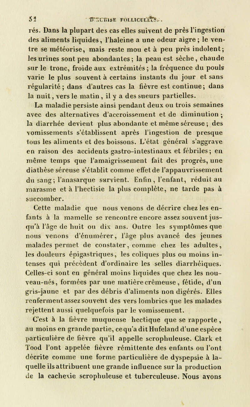 Sî 'STTXÛliV. FOLLICULE,-. rés. Dans la plupart des cas elles suivent de près l'ingestion des aliments liquides, l'haleine a une odeur aigre; le ven- tre se météorise, mais reste mou et à peu près indolent; les urines sont peu abondantes; la peau est sèche, chaude sur le tronc, froide aux extrémités ; la fréquence du pouls varie le plus souvent à certains instants du jour et sans régularité; dans d'autres cas la fièvre est continue; dans la nuit, vers le matin , il y a des sueurs partielles. La maladie persiste ainsi pendant deux ou trois semaines avec des alternatives d'accroissement et de diminution ; la diarrhée devient plus abondante et même séreuse ; des vomissements s'établissent après l'ingestion de presque tous les aliments et des boissons. L'état général s'aggrave en raison des accidents gastro-intestinaux et fébriles; en même temps que l'amaigrissement fait des progrès, une diathèse séreuse s'établit comme effet de l'appauvrissement du sang; l'anasarque sarvient. Enfin, l'enfant, réduit au marasme et à l'hectisie la plus complète, ne tarde pas à succomber. Cette maladie que nous venons de décrire chez les en- fants à la mamelle se rencontre encore assez souvent jus- qu'à l'âge de huit ou dix ans. Outre les symptômes que nous venons d'énumérer, l'âge plus avancé des jeunes malades permet de constater, comme chez les adultes, les douleurs épigastriques, les coliques plus ou moins in- tenses qui précèdent d'ordinaire les selles diarrhéiques. Celles-ci sont en général moins liquides que chez les nou- veau-nés, formées par une matière crémeuse, fétide, d'un gris-jaune et par des débris d'aliments non digérés. Elles renferment assez souvent des vers lombrics que les malades rejettent aussi quelquefois par le vomissement. C'est à la fièvre muqueuse hectique que se rapporte, au moins en grande partie, cequ'aditHufelandd'unecspèce particulière de fièvre qu'il appelle scrophuleuse. Clark et Tood l'ont appelée fièvre rémittente des enfants ou l'ont décrite comme une forme particulière de dyspepsie à la- quelle ils attribuent une grande influence sur la production de la cachexie scrophuleuse et tuberculeuse. Nous avons