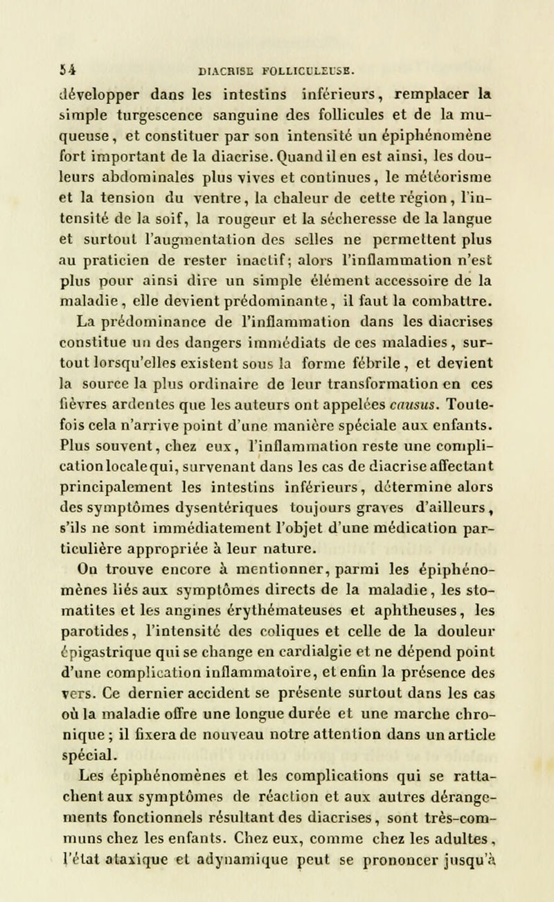 développer dans les intestins inférieurs, remplacer la simple turgescence sanguine des follicules et de la mu- queuse, et constituer par son intensité un épiphénomène fort important de la diacrise. Quand il en est ainsi, les dou- leurs abdominales plus vives et continues, le méléorisme et la tension du ventre, la chaleur de cette région, l'in- tensité de la soif, la rougeur et la sécheresse de la langue et surtout l'augmentation des selles ne permettent plus au praticien de rester inaclif; alors l'inflammation n'est plus pour ainsi dire un simple élément accessoire de la maladie, elle devient prédominante, il faut la combattre. La prédominance de l'inflammation dans les diacrises constitue un des dangers immédiats de ces maladies, sur- tout lorsqu'elles existent sous la forme fébrile, et devient la source la plus ordinaire de leur transformation en ces fièvres ardentes que les auteurs ont appelées causus. Toute- fois cela n'arrive point d'une manière spéciale aux enfants. Plus souvent, chez eux, l'inflammation reste une compli- cationlocalequi, survenant dans les cas de diacrise affectant principalement les intestins inférieurs, détermine alors des symptômes dysentériques toujours graves d'ailleurs, s'ils ne sont immédiatement l'objet d'une médication par- ticulière appropriée à leur nature. On trouve encore à mentionner, parmi les épiphéno- mènes liés aux symptômes directs de la maladie, les sto- matites et les angines érythémateuses et aphtheuses, les parotides, l'intensité des coliques et celle de la douleur épigastrique qui se change en cardialgie et ne dépend point d'une complication inflammatoire, et enfin la présence des vers. Ce dernier accident se présente surtout dans les cas où la maladie offre une longue durée et une marche chro- nique; il fixera de nouveau notre attention dans un article spécial. Les épiphénomènes et les complications qui se ratta- chent aux symptômes de réaction et aux autres dérange- ments fonctionnels résultant des diacrises, sont très-com- muns chez les enfants. Chez eux, comme chez les adultes , l'état ataxique et adynamique peut se prononcer jusqu'à