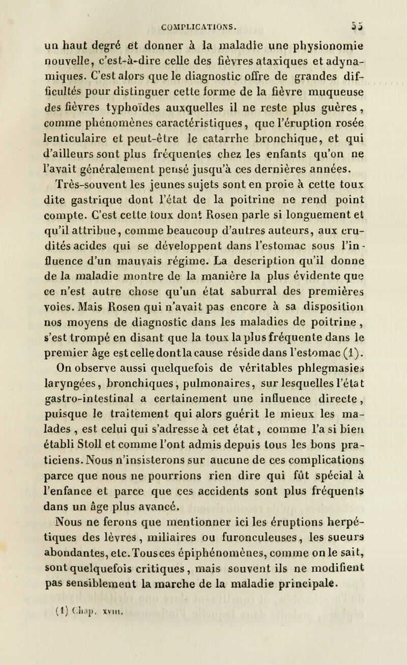 un haut degré et donner à la maladie une physionomie nouvelle, c'est-à-dire celle des fièvres ataxiques etadyna- miques. C'est alors que le diagnostic offre de grandes dif- ficultés pour distinguer cette forme de la fièvre muqueuse des fièvres typhoïdes auxquelles il ne reste plus guères, comme phénomènes caractéristiques, que l'éruption rosée lenticulaire et peut-être le catarrhe bronchique, et qui d'ailleurs sont plus fréquentes chez les enfants qu'on ne l'avait généralement pensé jusqu'à ces dernières années. Très-souvent les jeunes sujets sont en proie à cette toux dite gastrique dont l'état de la poitrine ne rend point compte. C'est celte toux dont Rosen parle si longuement et qu'il attribue, comme beaucoup d'autres auteurs, aux cru- dités acides qui se développent dans l'estomac sous l'in- fluence d'un mauvais régime. La description qu'il donne de la maladie montre de la manière la plus évidente que ce n'est autre chose qu'un état saburral des premières voies. Mais Rosen qui n'avait pas encore à sa disposition nos moyens de diagnostic dans les maladies de poitrine, s'est trompé en disant que la toux la plus fréquente dans le premier âge est celle dont la cause réside dans l'estomac (1). On observe aussi quelquefois de véritables phlegmasies laryngées, bronchiques, pulmonaires, sur lesquelles l'état gastro-intestinal a certainement une influence directe, puisque le traitement qui alors guérit le mieux les ma- lades , est celui qui s'adresse à cet état, comme l'a si bien établi Stoll et comme l'ont admis depuis tous les bons pra- ticiens. Nous n'insisterons sur aucune de ces complications parce que nous ne pourrions rien dire qui fût spécial à l'enfance et parce que ces accidents sont plus fréquents dans un âge plus avancé. Nous ne ferons que mentionner ici les éruptions herpé- tiques des lèvres, miliaires ou furonculeuses, les sueurs abondantes, etc.Tousces épiphénoniènes, comme on le sait, sont quelquefois critiques, mais souvent ils ne modifient pas sensiblement la marche de la maladie principale. (t) Cliap, x»ni,