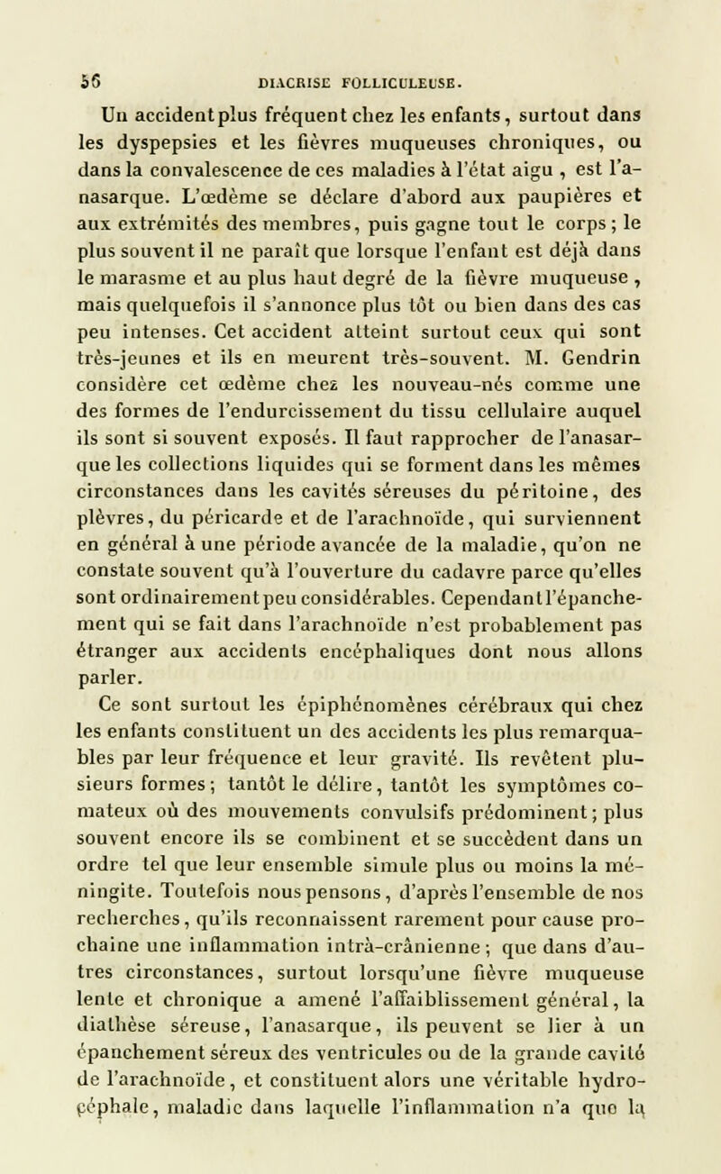 Un accident plus fréquent chez les enfants, surtout dans les dyspepsies et les fièvres muqueuses chroniques, ou dans la convalescence de ces maladies à l'état aigu , est l'a- nasarque. L'œdème se déclare d'abord aux paupières et aux extrémités des membres, puis gagne tout le corps; le plus souvent il ne paraît que lorsque l'enfant est déjà dans le marasme et au plus haut degré de la fièvre muqueuse , mais quelquefois il s'annonce plus tôt ou bien dans des cas peu intenses. Cet accident atteint surtout ceux qui sont très-jeunes et ils en meurent très-souvent. M. Gendrin considère cet œdème chez les nouveau-nés comme une des formes de l'endurcissement du tissu cellulaire auquel ils sont si souvent exposés. Il faut rapprocher de l'anasar- que les collections liquides qui se forment dans les mêmes circonstances dans les cavités séreuses du péritoine, des plèvres, du péricarde et de l'arachnoïde, qui surviennent en général aune période avancée de la maladie, qu'on ne constate souvent qu'à l'ouverture du cadavre parce qu'elles sont ordinairement peu considérables. Cependant l'épanche- ment qui se fait dans l'arachnoïde n'est probablement pas étranger aux accidents encéphaliques dont nous allons parler. Ce sont surtout les épiphénomènes cérébraux qui chez les enfants constituent un des accidents les plus remarqua- bles par leur fréquence et leur gravité. Ils revêtent plu- sieurs formes ; tantôt le délire, tantôt les symptômes co- mateux où des mouvements convulsifs prédominent ; plus souvent encore ils se combinent et se succèdent dans un ordre tel que leur ensemble simule plus ou moins la mé- ningite. Toutefois nous pensons, d'après l'ensemble de nos recherches, qu'ils reconnaissent rarement pour cause pro- chaine une inflammation intrà-crânienne ; que dans d'au- tres circonstances, surtout lorsqu'une fièvre muqueuse lente et chronique a amené l'affaiblissement général, la dialhèse séreuse, l'anasarque, ils peuvent se lier à un cpanchement séreux des ventricules ou de la grande cavité de l'arachnoïde, et constituent alors une véritable hydro- céphale, maladie dans laquelle l'inflammation n'a quo la,