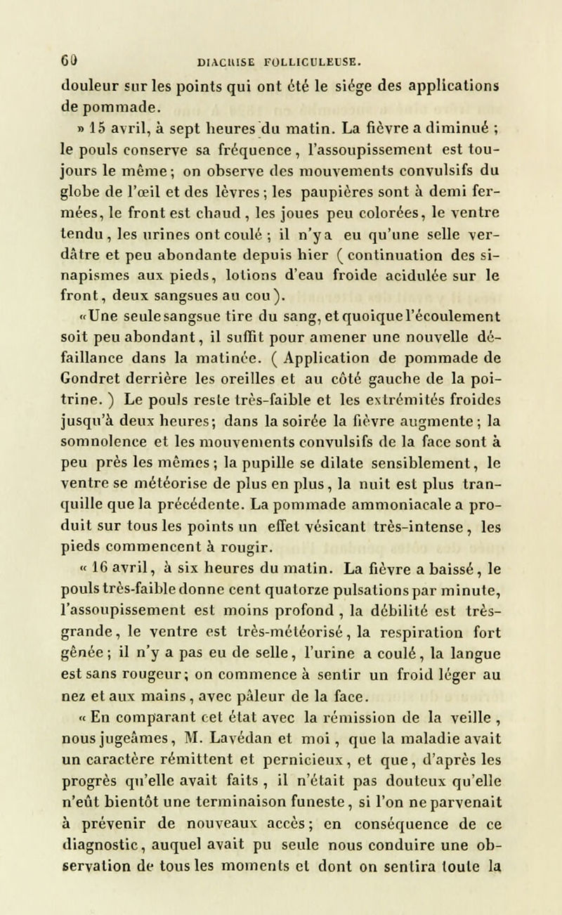douleur sur les points qui ont été le siège des applications de pommade. » 15 avril, à sept heures du matin. La fièvre a diminué ; le pouls conserve sa fréquence , l'assoupissement est tou- jours le même; on observe des mouvements convulsifs du globe de l'œil et des lèvres; les paupières sont a demi fer- mées, le front est chaud , les joues peu colorées, le ventre tendu, les urines ont coulé; il n'y a eu qu'une selle ver- dâtre et peu abondante depuis hier (continuation des si- napismes aux pieds, lotions d'eau froide acidulée sur le front, deux sangsues au cou). «Une seule sangsue tire du sang, et quoique l'écoulement soit peu abondant, il suffit pour amener une nouvelle dé- faillance dans la matinée. ( Application de pommade de Gondret derrière les oreilles et au côté gauche de la poi- trine. ) Le pouls reste très-faible et les extrémités froides jusqu'à deux heures; dans la soirée la fièvre augmente; la somnolence et les mouvements convulsifs de la face sont à peu près les mêmes; la pupille se dilate sensiblement, le ventre se météorise de plus en plus, la nuit est plus tran- quille que la précédente. La pommade ammoniacale a pro- duit sur tous les points un effet vésicant très-intense , les pieds commencent à rougir. « 16 avril, à six heures du matin. La fièvre a baissé, le pouls très-faible donne cent quatorze pulsations par minute, l'assoupissement est moins profond , la débilité est très- grande, le ventre est très-méléorisé, la respiration fort gênée; il n'y a pas eu de selle, l'urine a coulé, la langue est sans rougeur; on commence à sentir un froid léger au nez et aux mains, avec pâleur de la face. « En comparant cet état avec la rémission de la veille , nous jugeâmes, M. Lavédan et moi, que la maladie avait un caractère rémittent et pernicieux, et que, d'après les progrès qu'elle avait faits , il n'était pas douteux qu'elle n'eût bientôt une terminaison funeste, si l'on ne parvenait à prévenir de nouveaux accès ; en conséquence de ce diagnostic, auquel avait pu seule nous conduire une ob- servation de tous les moments et dont on sentira toute la