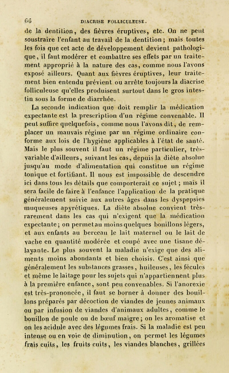 de la dentition, des fièvres éruptives, etc. On ne peut soustraire l'enfant au travail de la dentition ; mais toutes les fois que cet acte de développement devient pathologi- que, il faut modérer et combattre ses effets par un traite- ment approprié à la nature des cas, comme nous l'avons exposé ailleurs. Quant aux fièvres éruptives, leur traite- ment bien entendu prévient ou arrête toujours la diacrise folliculeuse qu'elles produisent surtout dans le gros intes- tin sous la forme de diarrhée. La seconde indication que doit remplir la médication expectante est la prescription d'un régime convenable. Il peut suffire quelquefois, comme nous l'avons dit, de rem- placer un mauvais régime par un régime ordinaire con- forme aux lois de l'hygiène applicables à l'état de santé. Mais le plus souvent il faut un régime particulier, très- variable d'ailleurs, suivant les cas, depuis la diète absolue jusqu'au mode d'alimentation qui constitue un régime tonique et fortifiant. Il nous est impossible de descendre ici dans tous les détails que comporterait ce sujet ; mais il sera facile de faire à l'enfance l'application de la pratique généralement suivie aux autres âges dans les dyspepsies muqueuses apyrétiques. La diète absolue convient très- rarement dans les cas qui n'exigent que la médication expectante; on permetau moinsquelques bouillons légers, et aux enfants au berceau le lait maternel ou le lait de vache en quantité modérée et coupé avec une tisane dé- layante. Le plus souvent la maladie n'exige que des ali- ments moins abondants et bien choisis. C'est ainsi que généralement les substances grasses, huileuses, les fécules et même le laitage pour les sujets qui n'appartiennent plus à la première enfance, sont peu convenables. Si l'anorexie est très-prononcée, il faut se borner à donner des bouil- lons préparés par décoction de viandes de jeunes animaux ou par infusion de viandes d'animaux adultes, comme le bouillon de poule ou de bœuf maigre; on les aromatise et on les acidulé avec des légumes frais. Si la maladie est peu intense ou en voie de diminution, on permet les légumes frais cuits, les fruits cuits, les viandes blanches, grillées