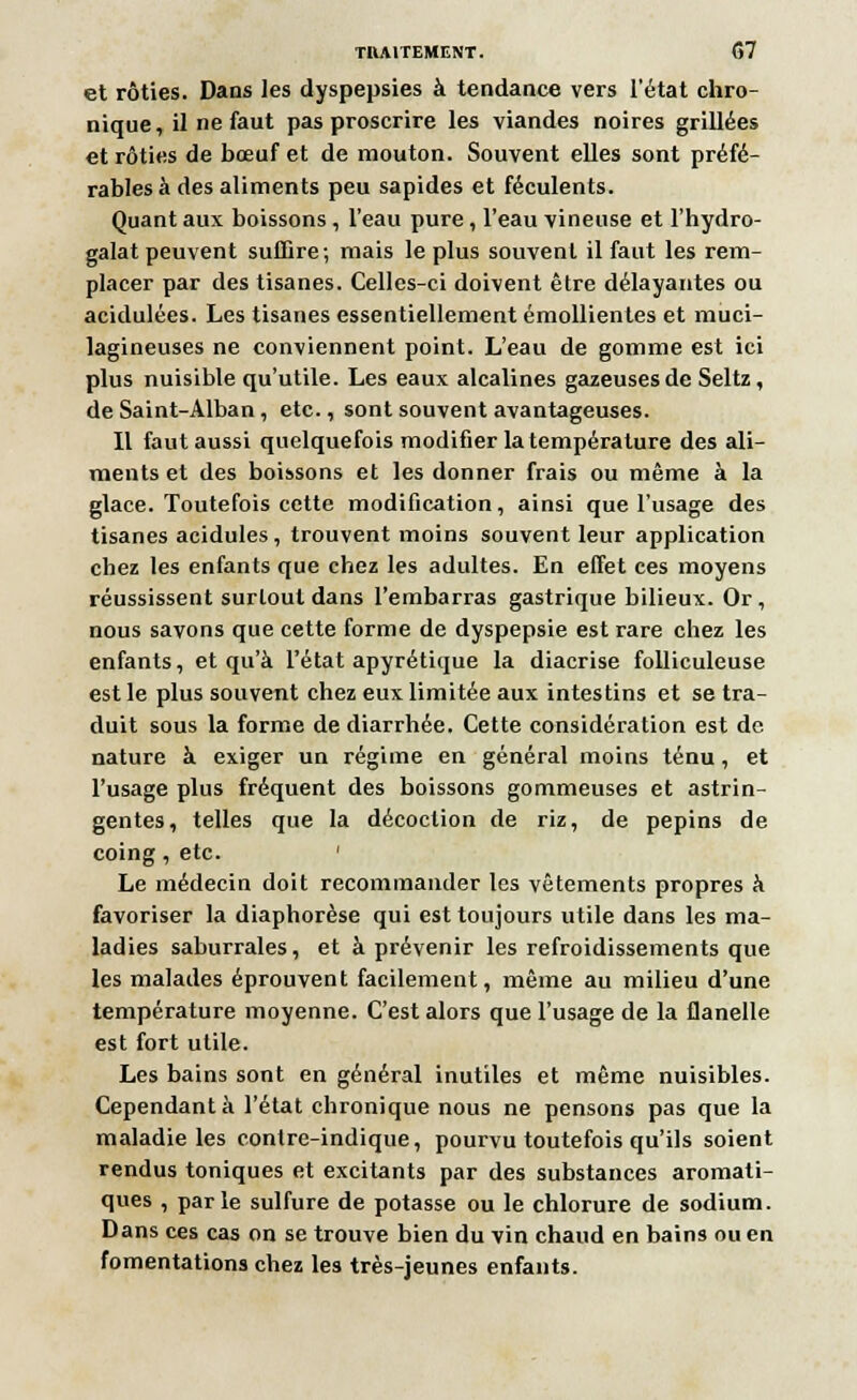 et rôties. Dans les dyspepsies à tendance vers l'état chro- nique, il ne faut pas proscrire les viandes noires grillées et rôties de bœuf et de mouton. Souvent elles sont préfé- rables à des aliments peu sapides et féculents. Quant aux boissons , l'eau pure , l'eau vineuse et l'hydro- galat peuvent suffire; mais le plus souvent il faut les rem- placer par des tisanes. Celles-ci doivent être délayantes ou acidulées. Les tisanes essentiellement émollientes et muci- lagineuses ne conviennent point. L'eau de gomme est ici plus nuisible qu'utile. Les eaux alcalines gazeuses de Seltz, de Saint-Alban, etc., sont souvent avantageuses. Il faut aussi quelquefois modifier la température des ali- ments et des boissons et les donner frais ou même à la glace. Toutefois cette modification, ainsi que l'usage des tisanes acidulés, trouvent moins souvent leur application chez les enfants que chez les adultes. En effet ces moyens réussissent surtout dans l'embarras gastrique bilieux. Or, nous savons que cette forme de dyspepsie est rare chez les enfants, et qu'à l'état apyrétique la diacrise folliculeuse est le plus souvent chez eux limitée aux intestins et se tra- duit sous la forme de diarrhée. Cette considération est de nature à exiger un régime en général moins ténu, et l'usage plus fréquent des boissons gommeuses et astrin- gentes, telles que la décoction de riz, de pépins de coing, etc. ' Le médecin doit recommander les vêtements propres à favoriser la diaphorèse qui est toujours utile dans les ma- ladies saburrales, et à prévenir les refroidissements que les malades éprouvent facilement, même au milieu d'une température moyenne. C'est alors que l'usage de la flanelle est fort utile. Les bains sont en général inutiles et même nuisibles. Cependant à l'état chronique nous ne pensons pas que la maladie les contre-indique, pourvu toutefois qu'ils soient rendus toniques et excitants par des substances aromati- ques , parle sulfure de potasse ou le chlorure de sodium. Dans ces cas on se trouve bien du vin chaud en bains ou en fomentations chez les très-jeunes enfants.
