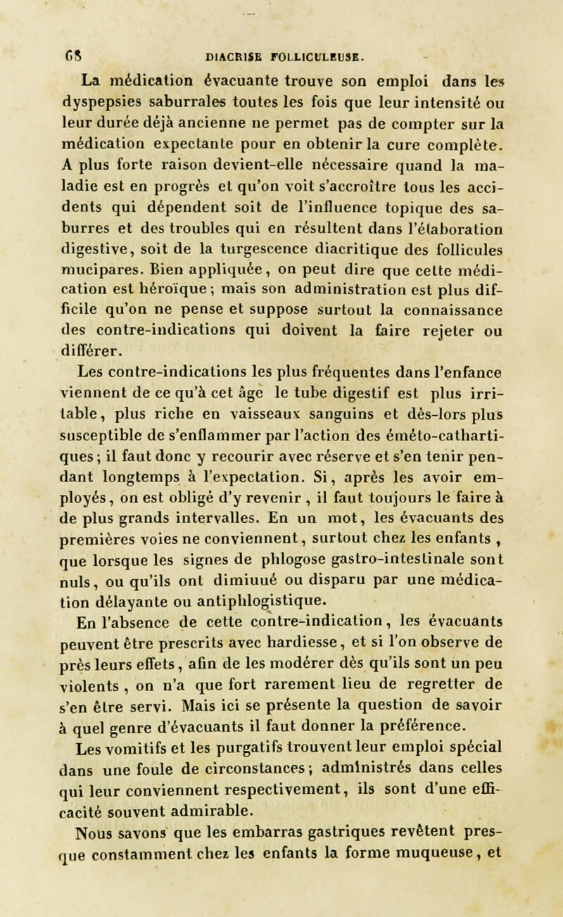 CS D1ACR1SE rOI LICtLEUSE. La médication évacuante trouve son emploi dans les dyspepsies saburrales toutes les fois que leur intensité ou leur durée déjà ancienne ne permet pas de compter sur la médication expectante pour en obtenir la cure complète. A plus forte raison devient-elle nécessaire quand la ma- ladie est en progrès et qu'on voit s'accroître tous les acci- dents qui dépendent soit de l'influence topique des sa- burres et des troubles qui en résultent dans l'élaboration digestive, soit de la turgescence diacritique des follicules mucipares. Bien appliquée, on peut dire que celte médi- cation est héroïque; mais son administration est plus dif- ficile qu'on ne pense et suppose surtout la connaissance des contre-indications qui doivent la faire rejeter ou différer. Les contre-indications les plus fréquentes dans l'enfance viennent de ce qu'à cet âge le tube digestif est plus irri- table , plus riche en vaisseaux sanguins et dès-lors plus susceptible de s'enflammer par l'action des éméto-catharti- ques ; il faut donc y recourir avec réserve et s'en tenir pen- dant longtemps à l'expectalion. Si, après les avoir em- ployés , on est obligé d'y revenir , il faut toujours le faire à de plus grands intervalles. En un mot, les évacuants des premières voies ne conviennent, surtout chez les enfants , que lorsque les signes de phlogose gastro-intestinale sont nuls, ou qu'ils ont dimiuué ou disparu par une médica- tion délayante ou antiphlogistique. En l'absence de cette contre-indication, les évacuants peuvent être prescrits avec hardiesse, et si l'on observe de près leurs effets, afin de les modérer dès qu'ils sont un peu violents , on n'a que fort rarement lieu de regretter de s'en être servi. Mais ici se présente la question de savoir à quel genre d'évacuants il faut donner la préférence. Les vomitifs et les purgatifs trouvent leur emploi spécial dans une foule de circonstances ; administrés dans celles qui leur conviennent respectivement, ils sont d'une effi- cacité souvent admirable. Nous savons que les embarras gastriques revêtent pres- que constamment chez les enfants la forme muqueuse, et