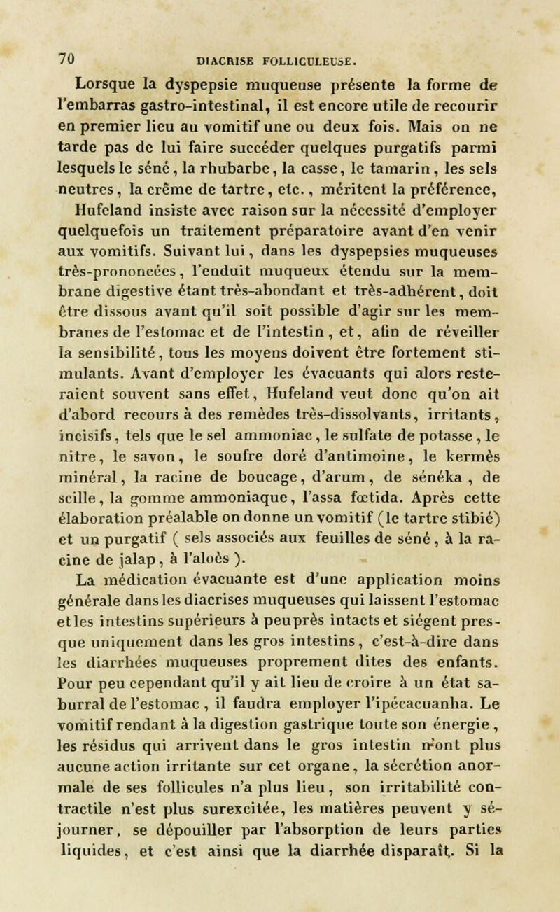 Lorsque la dyspepsie muqueuse présente la forme de l'embarras gastro-intestinal, il est encore utile de recourir en premier lieu au vomitif une ou deux fois. Mais on ne tarde pas de lui faire succéder quelques purgatifs parmi lesquels le séné, la rhubarbe, la casse, le tamarin, les sels neutres, la crème de tartre, etc., méritent la préférence, Hufeland insiste avec raison sur la nécessité d'employer quelquefois un traitement préparatoire avant d'en venir aux vomitifs. Suivant lui, dans les dyspepsies muqueuses très-prononcées, l'enduit muqueux étendu sur la mem- brane dîgestive étant très-abondant et très-adhérent, doit être dissous avant qu'il soit possible d'agir sur les mem- branes de l'estomac et de l'intestin, et, afin de réveiller la sensibilité, tous les moyens doivent être fortement sti- mulants. Avant d'employer les évacuants qui alors reste- raient souvent sans effet, Hufeland veut donc qu'on ait d'abord recours à des remèdes très-dissolvants, irritants, incisifs, tels que le sel ammoniac, le sulfate de potasse, Je nitre, le savon, le soufre doré d'antimoine, le kermès minéral, la racine de boucagc, d'arum, de sénéka , de scille , la gomme ammoniaque, l'assa fœtida. Après cette élaboration préalable on donne un vomitif (le tartre stibié) et un purgatif ( sels associés aux feuilles de séné, à la ra- cine de jalap, à l'aloès ). La médication évacuante est d'une application moins générale dans les diacrises muqueuses qui laissent l'estomac etles intestins supérieurs à peuprès intacts et siègent pres- que uniquement dans les gros intestins, c'est-à-dire dans les diarrhées muqueuses proprement dites des enfants. Pour peu cependant qu'il y ait lieu de croire à un état sa- burral de l'estomac , il faudra employer l'ipécacuanha. Le vomitif rendant à la digestion gastrique toute son énergie , les résidus qui arrivent dans le gros intestin n-'ont plus aucune action irritante sur cet organe, la sécrétion anor- male de ses follicules n'a plus lieu, son irritabilité con- tractile n'est plus surexcitée, les matières peuvent y sé- journer , se dépouiller par l'absorption de leurs parties liquides, et c'est ainsi que la diarrhée disparaît- Si la