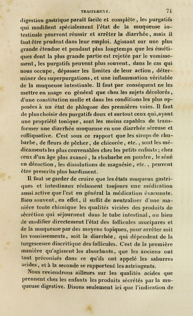 digestion gastrique paraît facile et complète, les purgatifs qui modifient spécialement l'état de la muqueuse in- testinale pourront réussir et arrêter la diarrhée, mais il faut être prudent dans leur emploi. Agissant sur une plus grande étendue et pendant plus longtemps que les éméti- ques dont la plus grande partie est rejetée par le vomisse- ment, les purgatifs peuvent plus souvent, dans le cas qui nous occupe, dépasser les limites de leur action, déter- miner des superpurgations, et une inflammation véritable de la muqueuse intestinale. Il faut par conséquent ne les mettre en usage en général que chez les sujets décolorés, d'une constitution molle et dans les conditions les plus op- posées à un état de phlogose des premières voies. Il faut de plus choisir des purgatifs doux et surtout ceux qui,ayant une propriété tonique, sont les moins capables de trans- former une diarrhée muqueuse en une diarrhée séreuse et colliquative. C'est sous ce rapport que les sirops de rhu- barbe , de fleurs de pêcher, de chicorée , etc., sont les mé- dicaments les plus convenables chez les petits enfants ; chez ceux d'un âge plus avancé , la rhubarbe en poudre, le séné en décoction, les dissolutions de magnésie, etc., peuvent être prescrits plus hardiment. Il faut se garder de croire que les états muqueux gastri- ques et intestinaux réclament toujours une médication aussi active que l'est en général la médication évacuante. Bien souvent, en effet, il suffit de neutraliser d'une ma- nière toute chimique les qualités viciées des produits de séerétion qui séjournent dans le tube intestinal, ou bien de modifier directement l'état des follicules mucipares et de la muqueuse par des moyens topiques, pour arrêter soit les vomissements, soit la diarrhée, qui dépendent de la turgescence diacritique des follicules. C'est de la première manière qu'agissent les absorbants, que les anciens ont tant préconisés dans ce qu'ils ont appelé les saburres acides , et à la seconde se rapportent les astringents. Nous reviendrons ailleurs sur les qualités acides que prennent chez les enfants les produits sécrétés par la mu- queuse digestive. Disons seulement ici que l'indication de