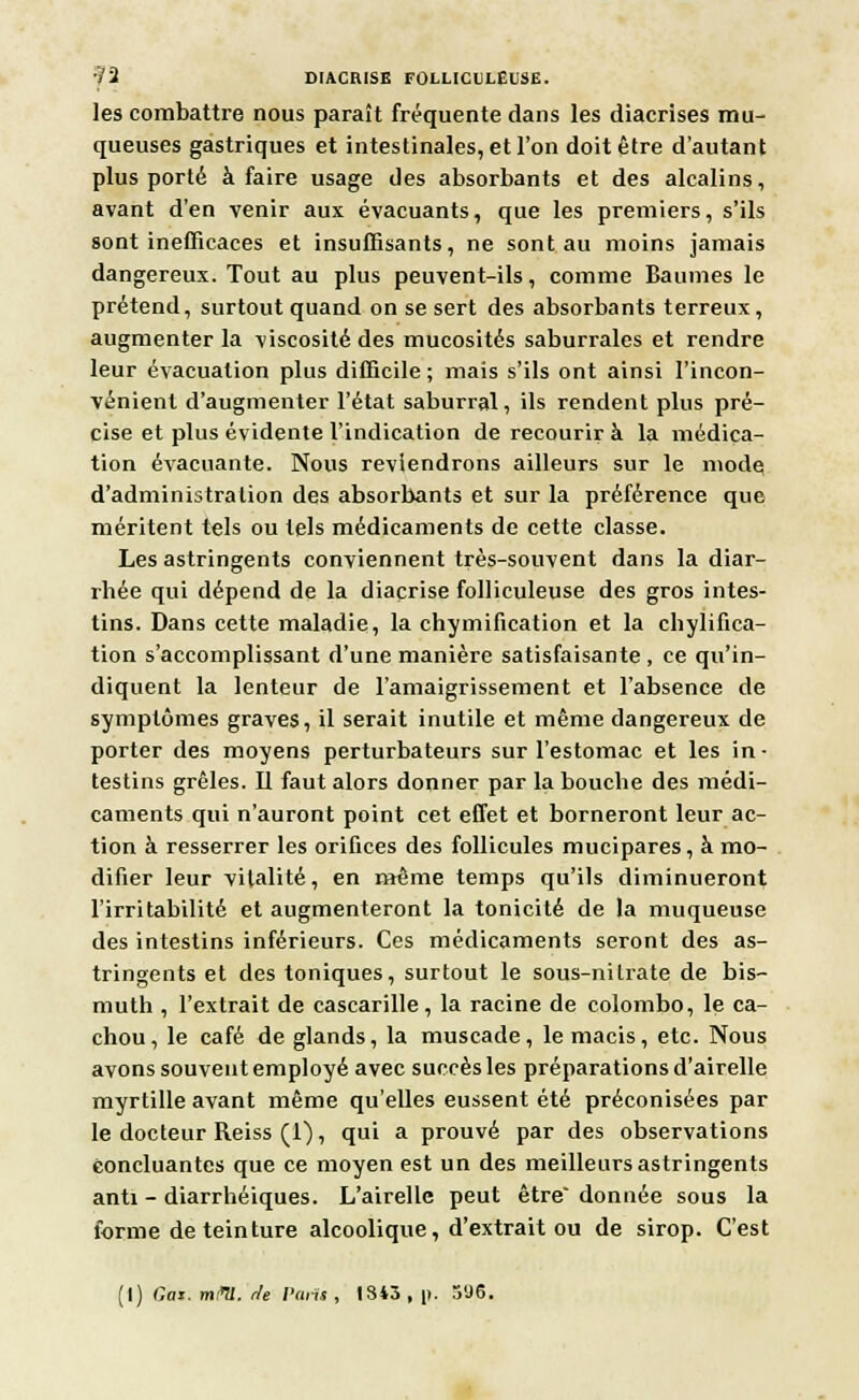 les combattre nous paraît fréquente dans les diacrises mu- queuses gastriques et intestinales, et l'on doit être d'autant plus porté à faire usage des absorbants et des alcalins, avant d'en venir aux évacuants, que les premiers, s'ils sont inefficaces et insuffisants, ne sont au moins jamais dangereux. Tout au plus peuvent-ils, comme Baumes le prétend, surtout quand on se sert des absorbants terreux, augmenter la viscosité des mucosités saburrales et rendre leur évacuation plus difficile; mais s'ils ont ainsi l'incon- vénient d'augmenter l'état saburral, ils rendent plus pré- cise et plus évidente l'indication de recourir à la médica- tion évacuante. Nous reviendrons ailleurs sur le mode d'administration des absorbants et sur la préférence que méritent tels ou tels médicaments de cette classe. Les astringents conviennent très-souvent dans la diar- rhée qui dépend de la diaçrise folliculeuse des gros intes- tins. Dans cette maladie, la chymification et la chylifica- tion s'accomplissant d'une manière satisfaisante, ce qu'in- diquent la lenteur de l'amaigrissement et l'absence de symptômes graves, il serait inutile et même dangereux de porter des moyens perturbateurs sur l'estomac et les in- testins grêles. Il faut alors donner par la bouche des médi- caments qui n'auront point cet effet et borneront leur ac- tion à resserrer les orifices des follicules mucipares, à mo- difier leur vitalité, en même temps qu'ils diminueront l'irritabilité et augmenteront la tonicité de la muqueuse des intestins inférieurs. Ces médicaments seront des as- tringents et des toniques, surtout le sous-nilrate de bis- muth , l'extrait de cascarille, la racine de Colombo, le ca- chou, le café de glands, la muscade, le macis, etc. Nous avons souvent employé avec succès les préparations d'airelle myrtille avant même qu'elles eussent été préconisées par le docteur Reiss (1), qui a prouvé par des observations concluantes que ce moyen est un des meilleurs astringents anti - diarrhéiques. L'airelle peut être donnée sous la forme de teinture alcoolique, d'extrait ou de sirop. C'est (I) Cas. m/m. Je Pans, 1343, p. ô'J6.