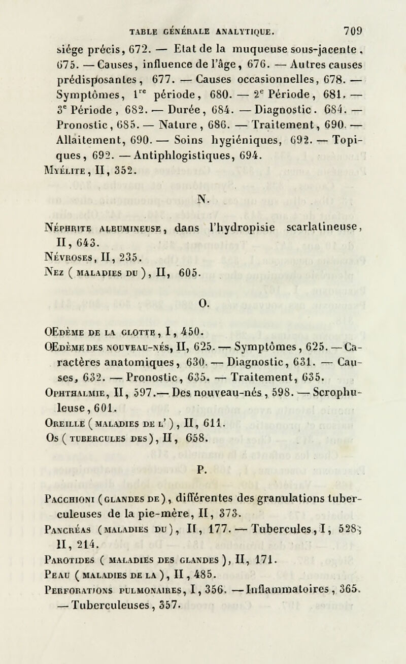 siège précis, 672. — Elat de la muqueuse sous-jacente , 675. —Causes, influence de l'âge, 676. —Autres causes prédisposantes, 677. —Causes occasionnelles, 678. — Symptômes, lre période, 680. — 2e Période, 681.— 3e Période, 682. — Durée, 684. —Diagnostic. 684.— Pronostic, 685. — Nature , 686. — Traitement, 690. — Allaitement, 690. — Soins hygiéniques, 692. — Topi- ques, 692. —Antiphlogistiques, 694. Myélite, II, 352. N. Néphrite ALiii'MixEi'SE, dans l'hydropisie scarlalineuse, II, 643. Névroses, II, 235. Nez ( MALADIES DU ) , II, 605. 0. OEdème de la glotte, I, 450. OEdèmedes nouveau-nés, II, 625. — Symptômes, 625. —Ca- ractères anatomiques, 630. — Diagnostic, 631. — Cau- ses, 632. — Pronostic, 635. — Traitement, 635. Ophtsalmie, II, 597.— Des nouveau-nés , 598. — Scrophu- leuse, 601. Oreille (maladies de l' ) , II, 611. Os ( tubercules des), II, 658. P. Pacchioni (glandes de), différentes des granulations tuber- culeuses de la pie-mère, II, 373. Pancréas (maladies du), II, 177. — Tubercules,!, 528; II, 214. Parotides ( maladies des glandes ), II, 171. Peau (maladies de la), II, 485. Perforations pulmonaires, 1,356. —Inflammatoires, 365. — Tuberculeuses, 357.