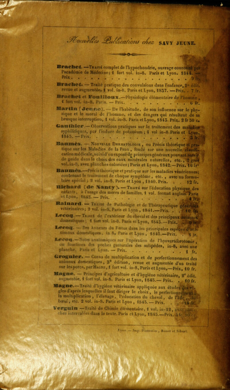 ,/( o/iteu'cj Jz:u{'/cr,a/t07h} r/iez SAVV JEUNE. Brachct- —Traits complet de l'bvpochondrie, ouvrage couro^B|^| l'académie de Médecine; 1 forl vu!, in-8. Paris et Lyon. 184W^H Prix J^M Brachot. — Traité pratique des convulsions dans l'enfance,M^^H le et augmentée. I vol. in-8. Paris et Ljon, 1857. —Prix. . BrurtU't et Foollloux- P léraentaire «I — Prix Martin (Jennc). D< l'habitude, de son influence sur le phy- sique et le moral de l'homme, et des deniers qui résultent de sa brusque interruption, 1 vol. in-8. Paris etLyon, 1813.Prix. 2fr50 c, Gauthier— Observations pratiques sur le traitement des mjttMÉ syphilitiques, par l'iodure de potassium; I vol in-8.Paris et I 18*5. — Trix Baumes. — Nouvelle Dermatologie , ou Précis théorique tique sur les Maladies de la Peau , fondé sur une nouvelleJ^HBfJ n médicale,suivid'uuexposédc principes généraux P°uvaf^BSI mus le choix des eaux minérales naturelles, eteT^HBJ il coloriées; Paris et Lyon, 1842. — Prix. Il Bitume».—I i ic et pratique sur les maladies vénériennes; laque symptôme , etc., avec uu formu- .0-8. Paris et Lyon , 1810. Prix. . 12 fr. Richard ( do \aniy ). — Traité sur l'éducation pliyngai ige des mères de familles, 1 vol. format air ' s I cl Lyon, 1843. — Prix Balnard Tuait. . , „ ,,u,jque j véténnair.-.s ; 2 vol. iu-S, Paris et 1 yon , 1841.—Prix. . I.ecosj.— les principal! iom' '■■ Paris et Lyon, 1815 Prix.! <>*>*'0fll riucipales etpi et Lyon , 1815.—Prix. t Ir. ■**<■ de I hvovertébrotomie , uilurales des solipédes^ in-8, avec une m. — Prix . . 1 fr Grognler. — Coi «s de multiplication et de perfectionnement des .aux domestiques, 3* édition, revue et augmentée d'un traité lesporcs, parMAcsi, 1 fort vol. in-8, Paris et Lyon,—Prix, 10 fr. Hngne. — Principe» d'agriculture et d'hygiène vétérinaire, 2e édil in-8. Paris et Lyon, 1845. Prix. . 10 fr. Magne.—Traite d'hygiène vétérinaire appliquée aux étude! glesd'api -s il faut diriger le choix , le perfe. la multiplication , l'élevage, l'éducation du cheval, boeuf, etc. 2 vol. in-S. Paris et Lyon , 1845. — Prix. Vergllin —Traité de Chimie élémentaire, I vol. in-12, le. Paris i I Lyon, 1815. Prix '