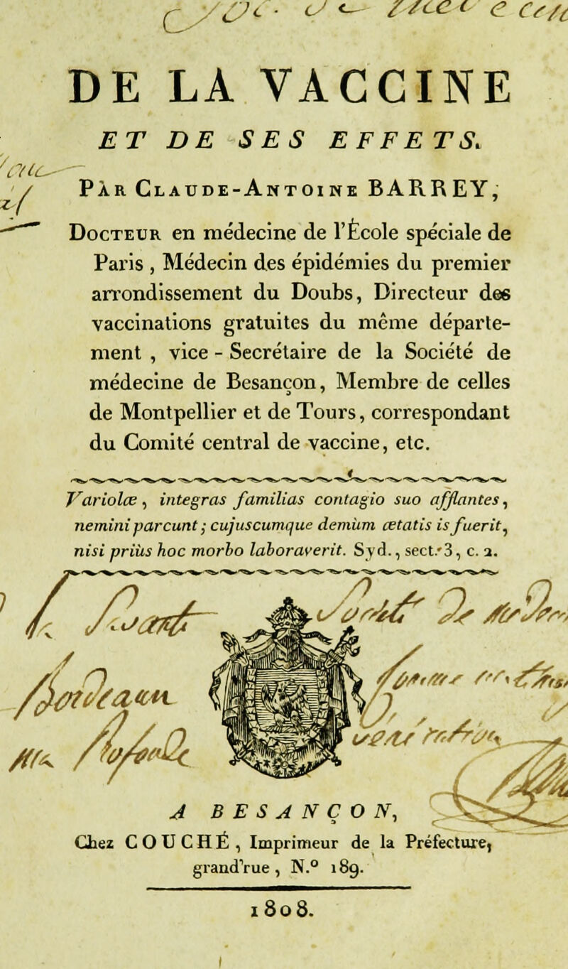 DE LA VACCINE ET DE SES EFFETS. Par Claude-Antoine BARREY, Docteur en médecine de l'Ecole spéciale de Paris , Médecin des épidémies du premier arrondissement du Doubs, Directeur des vaccinations gratuites du même départe- ment , vice - Secrétaire de la Société de médecine de Besançon, Membre de celles de Montpellier et de Tours, correspondant du Comité central de vaccine, etc. Variolœ , intégras familias contagio suo afjlantes, neminiparcunt ; cujuscumque demùm cetatis isfuerit, nisi prias hoc morho laboraverit. S y à., sect/3, c. a. Yflfrf— JÈÈt^'*''^^ /tfSfro /^Ûti A BESANÇON, Chez COUCHÉ , Imprimeur de la Préfecture, grandVue, N.° 189. 1808.