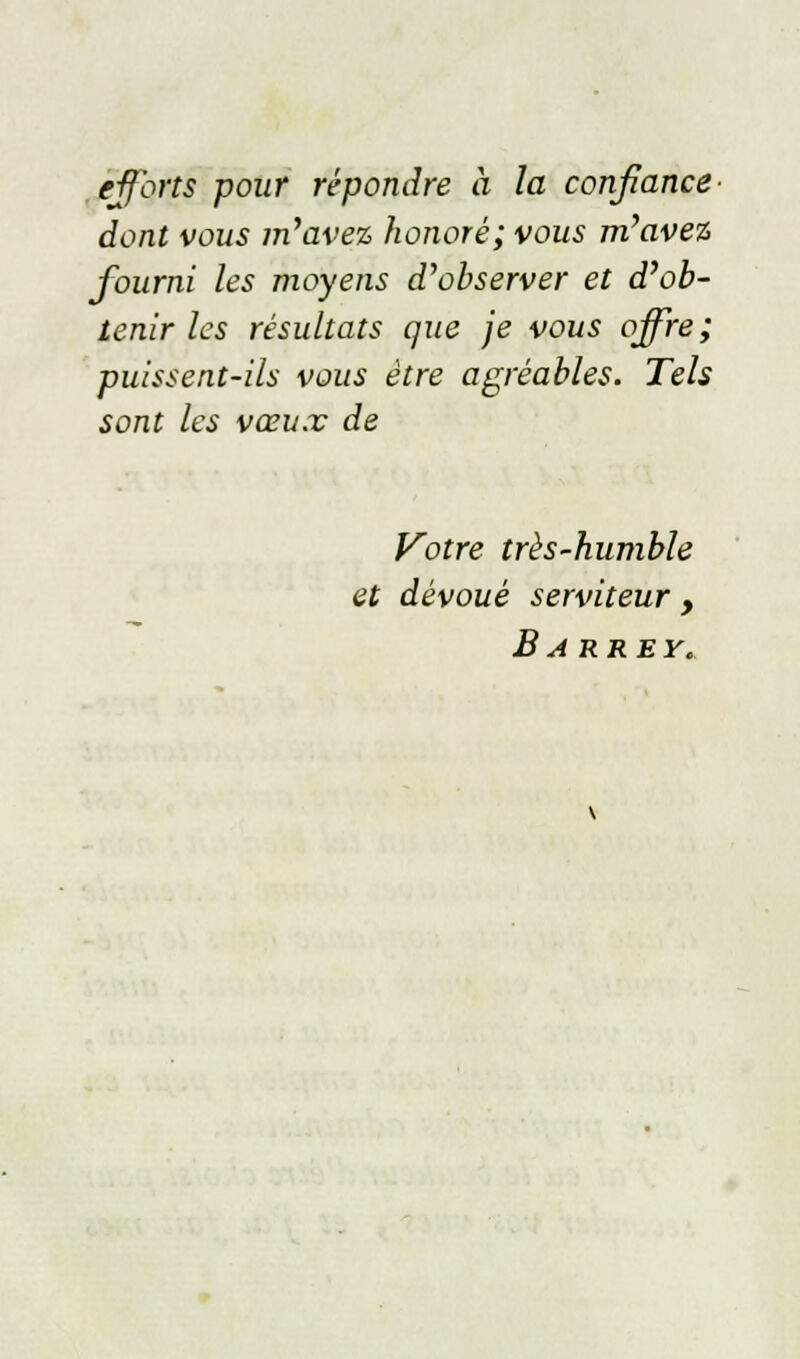 e-fforts pour répondre à la confiance dont vous m'avez honoré; vous m'avez fourni les moyens d'observer et d'ob- tenir les résultats que je vous offre; puissent-ils vous être agréables. Tels sont les vœux de Votre très-humble et dévoué serviteur , B ARREY.