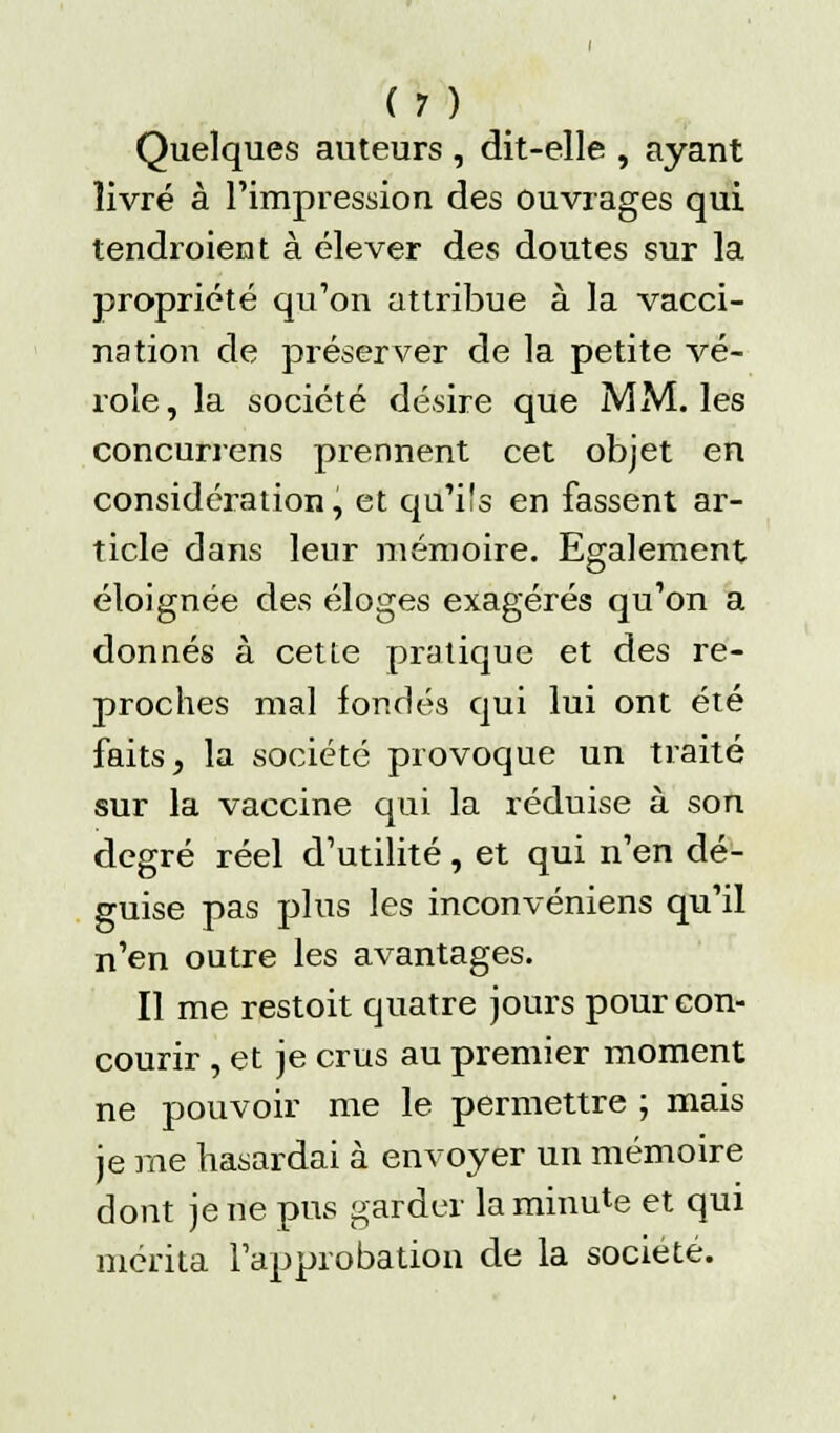 Quelques auteurs , dit-elle , ayant livré à l'impression des ouvrages qui tendroient à élever des doutes sur la propriété qu'on attribue à la vacci- nation de préserver de la petite vé- role , la société désire que MM. les concurrens prennent cet objet en considération, et qu'ils en fassent ar- ticle dans leur mémoire. Egalement éloignée des éloges exagérés qu'on a donnés à cette pratique et des re- proches mal fondés qui lui ont été faits, la société provoque un traité sur la vaccine qui la réduise à son degré réel d'utilité, et qui n'en dé- guise pas plus les inconvéniens qu'il n'en outre les avantages. Il me restoit quatre jours pour con- courir , et je crus au premier moment ne pouvoir me le permettre ; mais je me hasardai à envoyer un mémoire dont je ne pus garder la minute et qui mérita l'approbation de la société.