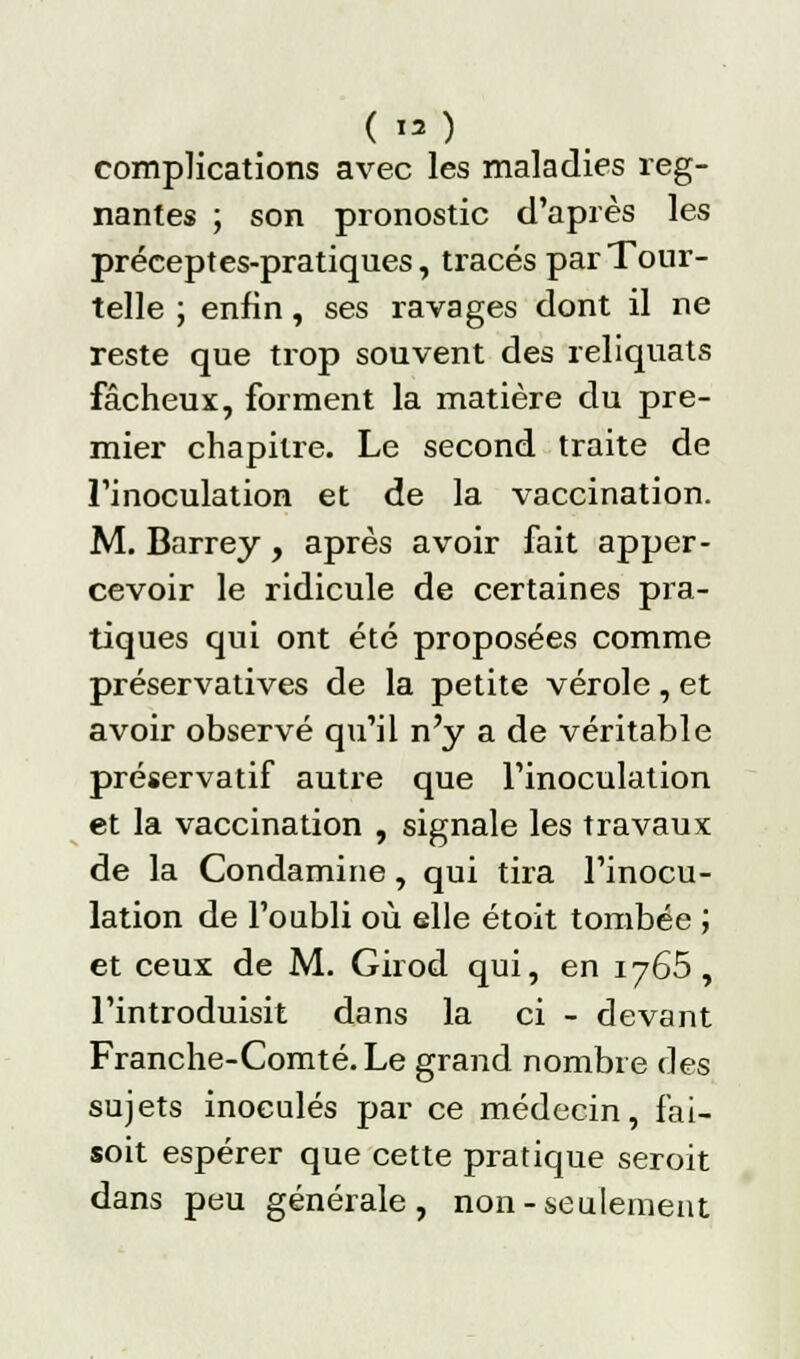 ( ») complications avec les maladies rég- nantes ; son pronostic d'après les préceptes-pratiques, tracés par Tour- telle ; enfin, ses ravages dont il ne reste que trop souvent des reliquats fâcheux, forment la matière du pre- mier chapitre. Le second traite de l'inoculation et de la vaccination. M. Barrey, après avoir fait apper- cevoir le ridicule de certaines pra- tiques qui ont été proposées comme préservatives de la petite vérole, et avoir observé qu'il n'y a de véritable préservatif autre que l'inoculation et la vaccination , signale les travaux de la Condamine, qui tira l'inocu- lation de l'oubli où elle étoit tombée ; et ceux de M. Girod qui, en 1765 , l'introduisit dans la ci - devant Franche-Comté. Le grand nombre des sujets inoculés par ce médecin, fai- soit espérer que cette pratique seroit dans peu générale, non-seulement