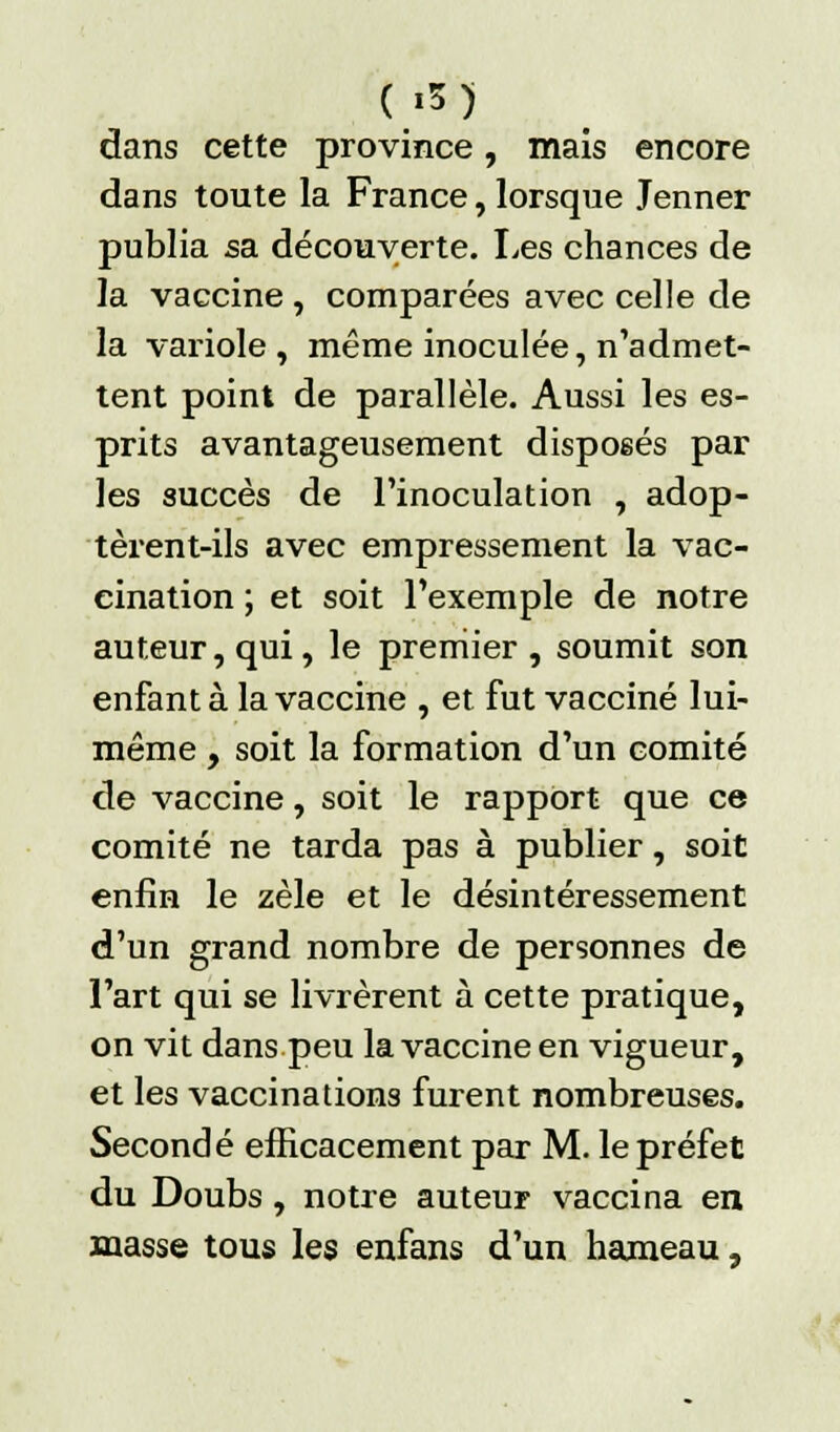 ( '5) dans cette province, mais encore dans toute la France, lorsque Jenner publia sa découverte. Les chances de la vaccine , comparées avec celle de la variole, même inoculée, n'admet- tent point de parallèle. Aussi les es- prits avantageusement disposés par les succès de l'inoculation , adop- tèrent-ils avec empressement la vac- cination ; et soit l'exemple de notre auteur, qui, le premier , soumit son enfanta la vaccine , et fut vacciné lui- même , soit la formation d'un comité de vaccine, soit le rapport que ce comité ne tarda pas à publier, soit enfin le zèle et le désintéressement d'un grand nombre de personnes de l'art qui se livrèrent à cette pratique, on vit dans peu la vaccine en vigueur, et les vaccinations furent nombreuses. Secondé efficacement par M. le préfet du Doubs, notre auteur vaccina en masse tous les enfans d'un hameau,