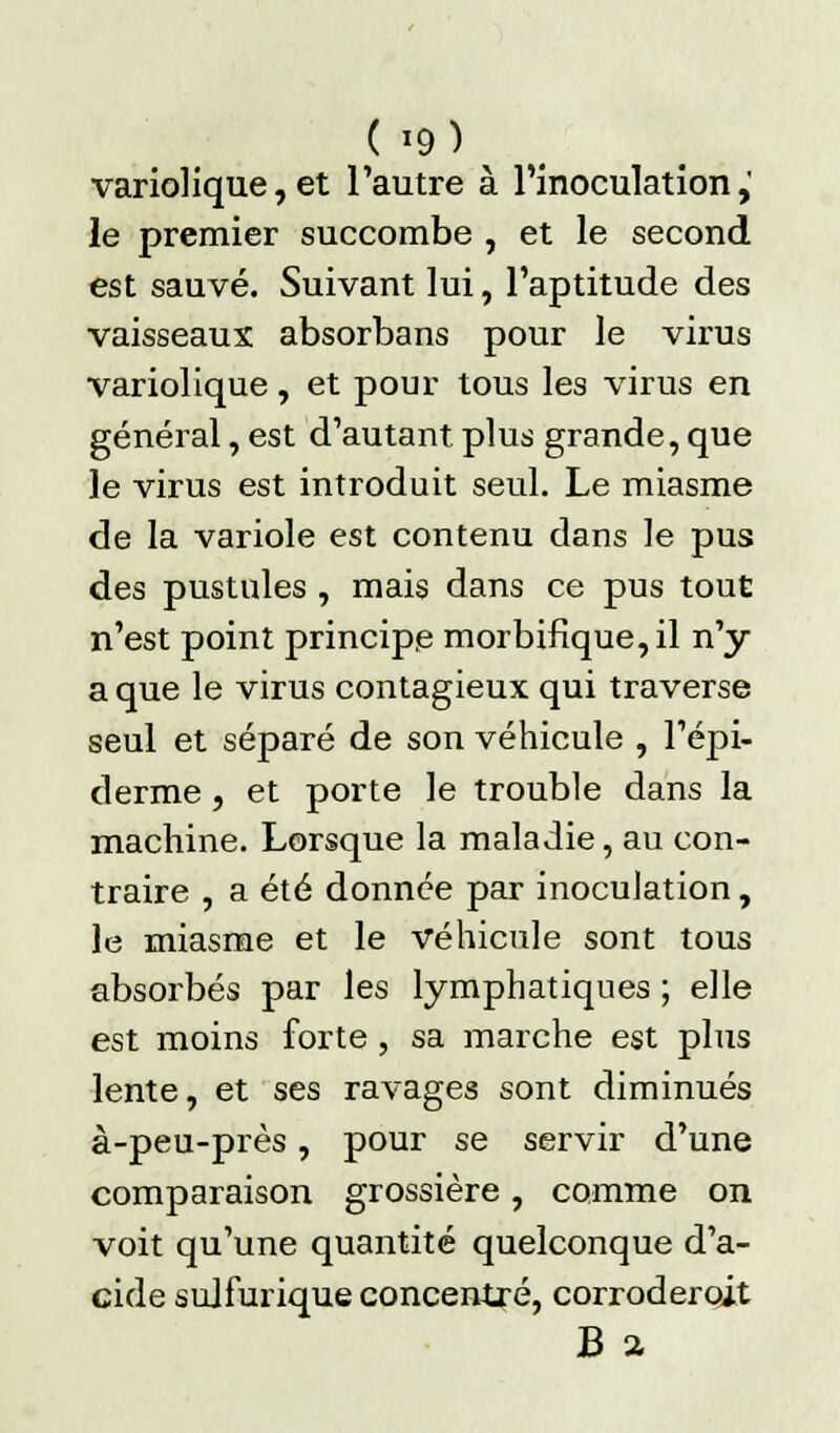 variolique, et l'autre à l'inoculation,' le premier succombe , et le second est sauvé. Suivant lui, l'aptitude des vaisseaux absorbans pour le virus variolique, et pour tous les virus en général, est d'autant plus grande, que le virus est introduit seul. Le miasme de la variole est contenu dans le pus des pustules, mais dans ce pus tout n'est point principe morbifique,il n'y a que le virus contagieux qui traverse seul et séparé de son véhicule , l'épi- derme , et porte le trouble dans la machine. Lorsque la maladie, au con- traire , a été donnée par inoculation, le miasme et le véhicule sont tous absorbés par les lymphatiques ; elle est moins forte , sa marche est plus lente, et ses ravages sont diminués à-peu-près, pour se servir d'une comparaison grossière, comme on voit qu'une quantité quelconque d'a- cide sulfurique concentré, corroderoit B a