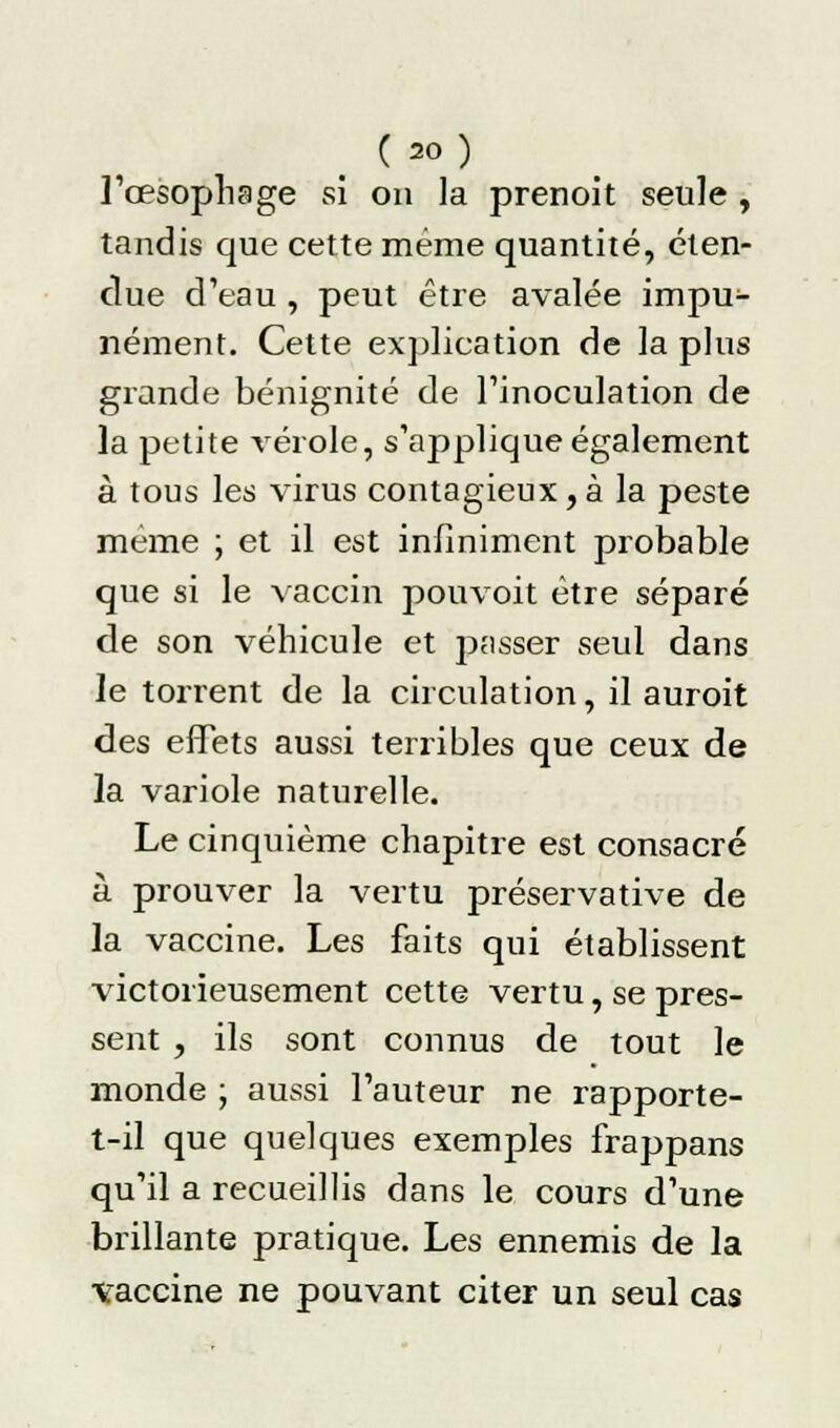 l'œsophage si on la prenoit seule , tandis que cette même quantité, éten- due d'eau , peut être avalée impu- nément. Cette explication de la plus grande bénignité de l'inoculation de la petite vérole, s'applique également à tous les virus contagieux, à la peste même ; et il est infiniment probable que si le vaccin pouvoit être séparé de son véhicule et passer seul dans le torrent de la circulation, il auroit des effets aussi terribles que ceux de la variole naturelle. Le cinquième chapitre est consacré à prouver la vertu préservative de la vaccine. Les faits qui établissent victorieusement cette vertu, se pres- sent , ils sont connus de tout le monde ; aussi l'auteur ne rapporte- t-il que quelques exemples frappans qu'il a recueillis dans le cours d'une brillante pratique. Les ennemis de la •vaccine ne pouvant citer un seul cas