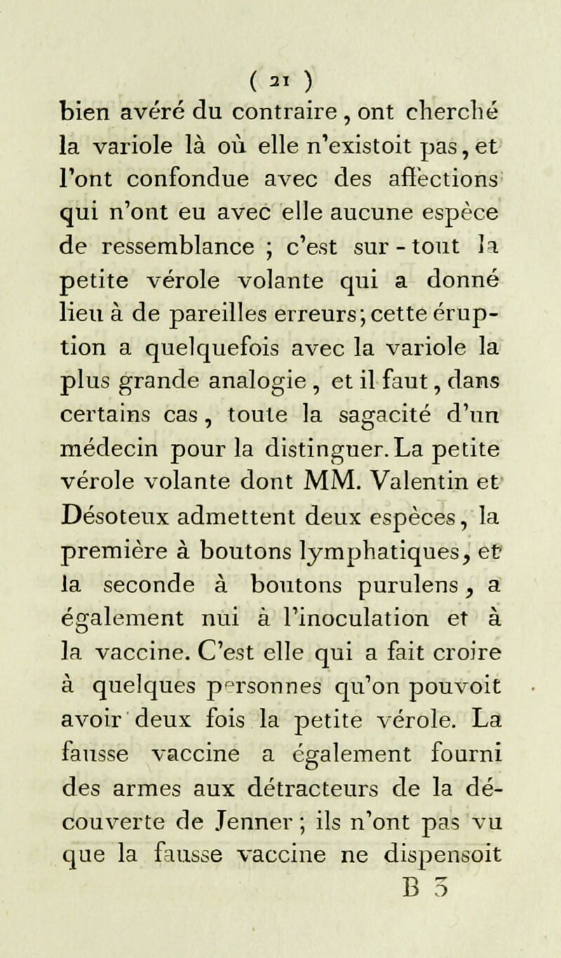 ( « ) bien avéré du contraire , ont cherché la variole là où elle n'existoit pas, et l'ont confondue avec des affections qui n'ont eu avec elle aucune espèce de ressemblance ; c'est sur-tout 1t. petite vérole volante qui a donné lieu à de pareilles erreurs;cette érup- tion a quelquefois avec la variole la plus grande analogie , et il faut, dans certains cas, toute la sagacité d'un médecin pour la distinguer. La petite vérole volante dont MM. Valentin et Désoteux admettent deux espèces, la première à boutons lymphatiques, et la seconde à boutons purulens, a également nui à l'inoculation et à la vaccine. C'est elle qui a fait croire à quelques personnes qu'on pouvoit avoir deux fois la petite vérole. La fausse vaccine a également fourni des armes aux détracteurs de la dé- couverte de Jenner ; ils n'ont pas vu que la fausse vaccine ne dispensoit B 3