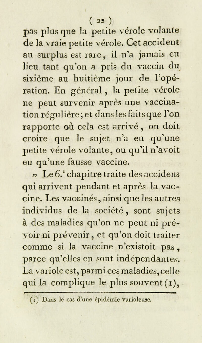 (M) pas plus que la petite vérole volante de la vraie petite vérole. Cet accident au surplus est rare, il n'a jamais eu lieu tant qu'on a pris du vaccin du sixième au huitième jour de l'opé- ration. En général, la petite vérole ne peut survenir après une vaccina- tion régulière ; et dans les faits que l'on rapporte où cela est arrivé, on doit croire que le sujet n'a eu qu'une petite vérole volante, ou qu'il n'avoit eu qu'une fausse vaccine. » Le 6.e chapitre traite des accidens qui arrivent pendant et après la vac- cine. Les vaccinés, ainsi que les autres individus de la société, sont sujets à des maladies qu'on ne peut ni pré- voir ni prévenir, et qu'on doit traiter comme si la vaccine n'existoit pas, parce qu'elles en sont indépendantes. La variole est, parmi ces maladies,celle qui la complique le plus souvent (i), m ■■ ■ — ■ ■■■-!■■ — ...,■■ i ——j (1) Dans le cas d'une épidémie varioleuse.