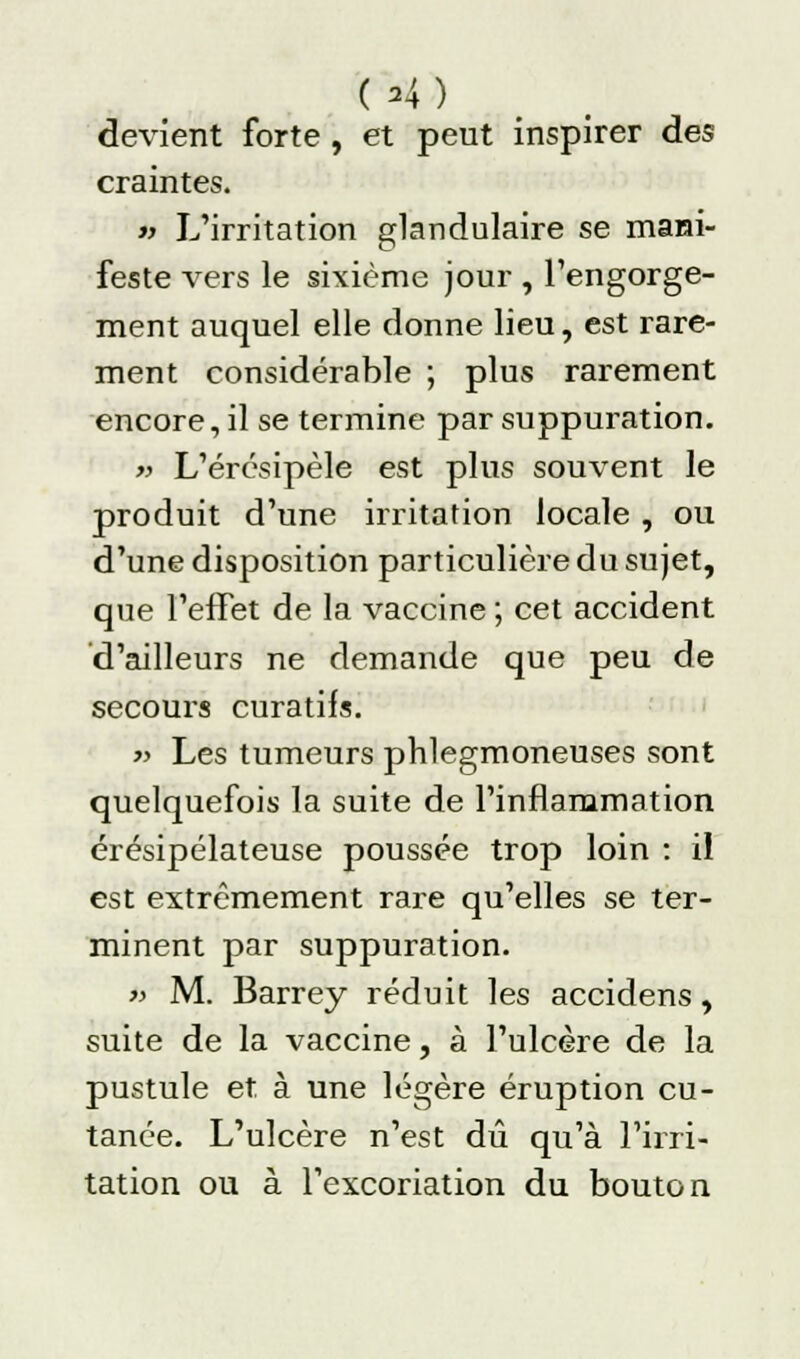 ( A) devient forte, et peut inspirer des craintes. « L'irritation glandulaire se mani- feste vers le sixième jour , l'engorge- ment auquel elle donne lieu, est rare- ment considérable ; plus rarement encore, il se termine par suppuration. » L'érésipèle est plus souvent le produit d'une irritation locale , ou d'une disposition particulière du sujet, que l'effet de la vaccine ; cet accident d'ailleurs ne demande que peu de secours curatifs. » Les tumeurs phlegmoneuses sont quelquefois la suite de l'inflammation érésipélateuse poussée trop loin : il est extrêmement rare qu'elles se ter- minent par suppuration. » M. Barrey réduit les accidens, suite de la vaccine, à l'ulcère de la pustule et à une légère éruption cu- tanée. L'ulcère n'est dû qu'à l'irri- tation ou à l'excoriation du bouton